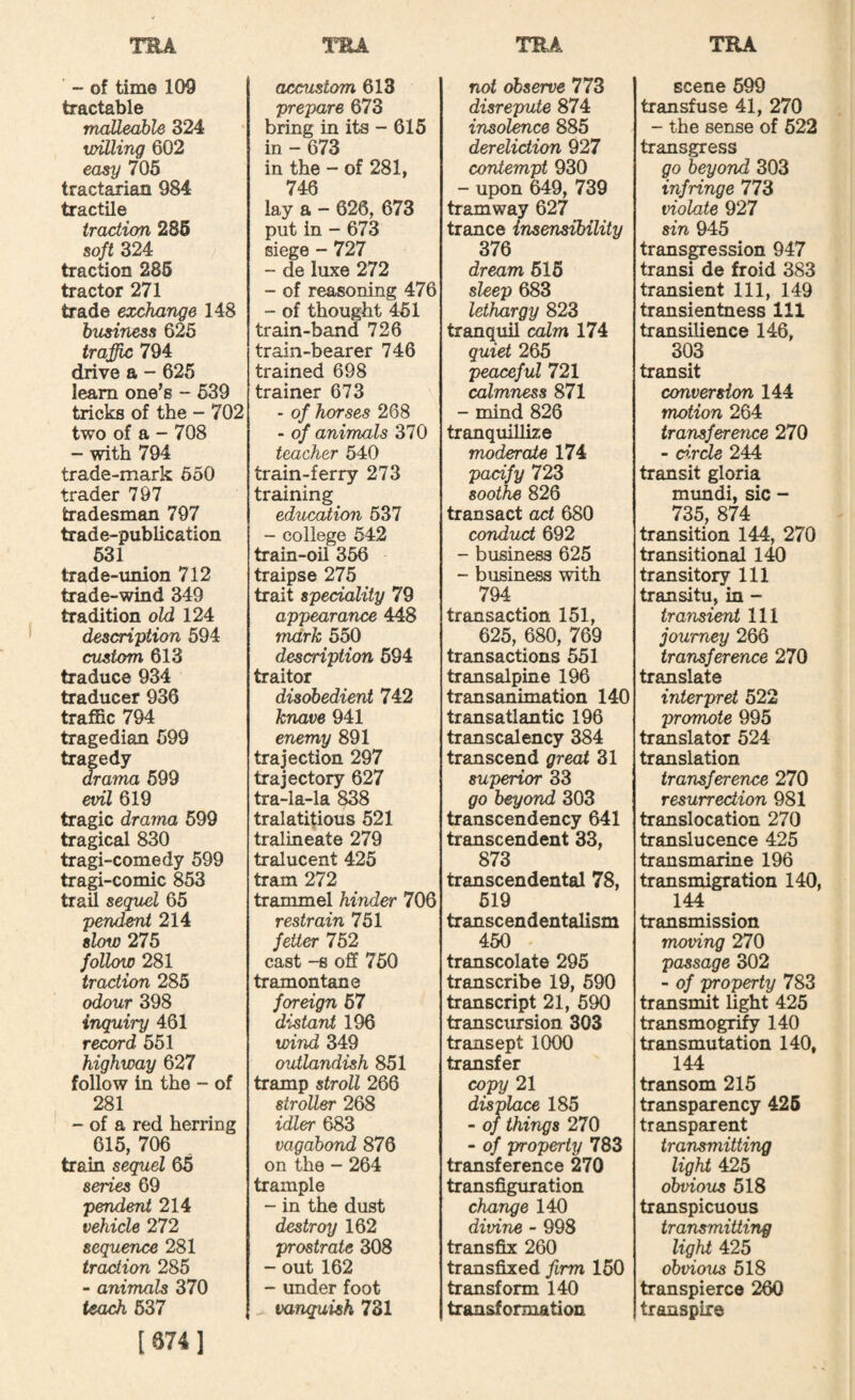 ' - of time 109 tractable maUeahle 324 willing 602 easy 705 tractarian 984 tractile traction 286 soft 324 traction 285 tractor 271 trade exchange 148 business 625 traffic 794 drive a - 625 leam one's - 539 tricks of the - 702 two of a - 708 - with 794 trade-mark 650 trader 797 tradesman 797 trade-publication 531 trade-union 712 trade-wind 349 tradition old 124 description 594 custom 613 traduce 934 traducer 936 traffic 794 tragedian 599 tragedy drama 699 evil 619 tragic drama 699 tragical 830 tragi-comedy 599 tragi-comic 853 trad segitel 65 pend^ 214 slow 275 follow 281 traction 285 odour 398 inquiry 461 record 551 highway 627 follow in the - of 281 - of a red herring 615, 706 train sequel 65 series 69 pendent 214 vehicle 272 sequence 281 traction 285 - animals 370 teach 637 [674] accustom 613 prepare 673 bring in its - 615 in - 673 in the - of 281, 746 lay a -- 626, 673 put in - 673 siege - 727 - de luxe 272 - of reasoning 476 - of thought 461 train-band 726 train-bearer 746 trained 698 trainer 673 - of horses 268 - of animals 370 teacher 540 train-ferry 273 training education 537 - college 642 train-oil 356 traipse 275 trait speciality 79 appearance 448 mark 550 description 694 traitor disobedient 742 knave 941 enemy 891 trajection 297 trajectory 627 tra-la-la 838 tralatitious 521 tralineate 279 tralucent 425 tram 272 trammel hinder 706 restrain 751 fetter 752 cast -8 off 750 tramontane foreign 57 distant 196 wind 349 outlandish 851 tramp stroll 266 stroller 268 idler 683 vagabond 876 on the - 264 trample - in the dust destroy 162 prostrate 308 - out 162 - under foot ^ vanquish 731 not observe 773 disrepute 874 insolence 885 dereliction 927 contempt 930 - upon 649, 739 tramway 627 trance insensibility 376 dream 616 sleep 683 lethargy 823 tranquil calm 174 quiet 265 peaceful 721 calmness 871 - mind 826 tranquillize moderate 174 pacify 723 soothe 826 transact act 680 conduct 692 - business 625 - business with 794 transaction 151, 625, 680, 769 transactions 551 transalpine 196 transanimation 140 transatlantic 196 transcalency 384 transcend great 31 superior 33 go beyond 303 transcendency 641 transcendent 33, 873 transcendental 78, 619 transcendentalism 450 transcolate 295 transcribe 19, 690 transcript 21, 590 transcursion 303 transept 1000 transfer copy 21 displace 185 - oj things 270 - of property 783 transference 270 transfiguration change 140 divine - 998 transfix 260 transfixed firm 160 transform 140 transformation scene 599 transfuse 41, 270 - the sense of 622 transgress go beyond 303 infringe 773 violate 927 sin 945 transgression 947 transi de froid 383 transient 111, 149 transientness 111 transilience 146, 303 transit conversion 144 motion 264 transference 270 - e>.rde 244 transit gloria mundi, sic - 735, 874 transition 144, 270 transitional 140 transitory 111 transitu, in - transient 111 journey 266 transference 270 translate interpret 522 promote 995 translator 524 translation transference 270 resurrection 981 translocation 270 translucence 425 transmarine 196 transmigration 140, 144 transmission moving 270 passage 302 - of property 783 transmit light 425 transmogrify 140 transmutation 140, 144 transom 215 transparency 426 transparent transmitting light 425 obvious 518 transpicuous transmitting light 425 obvious 518 transpierce 260 transpire