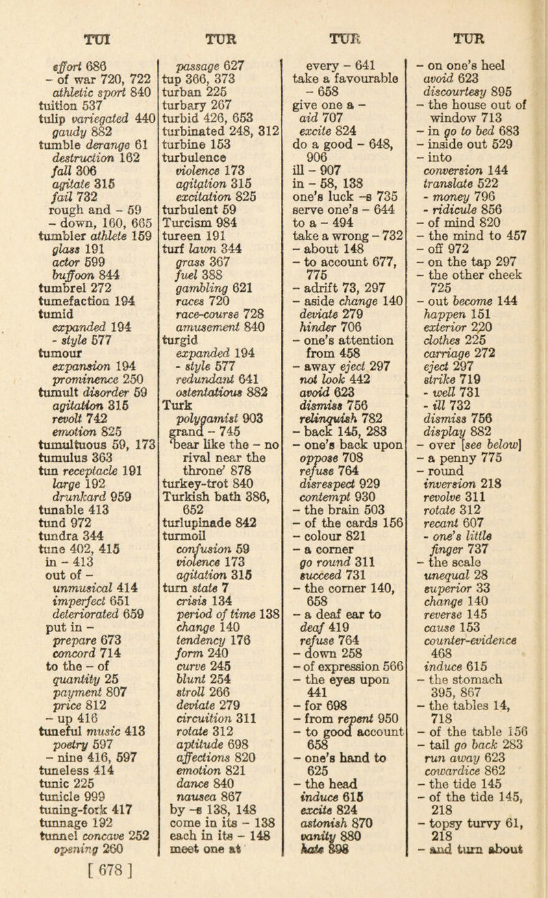 ej^ort 680 - of war 720, 722 athletic sport 840 tuition 637 tulip variegated 440 gaudy 882 tumble derange 61 destruction 162 fall 306 agitate 316 fail 732 rough and - 69 - down, 160, 665 tumbler athlete 169 glass 191 actor 699 buffoon 844 tumbrel 272 tumefaction 194 tumid expanded 194 - style 677 tumour expansion 194 prominence 250 tumult disorder 69 agitation 316 revolt 742 emotion 825 tumultuous 69, 173 tumulus 363 tim receptacle 191 large 192 drunkard 959 tunable 413 tund 972 timdra 344 tune 402, 415 in - 413 out of - unmusical 414 imperfect 651 deteriorated 659 put in - prepare 673 concord 714 to the - of quantity 25 payment 807 price 812 - up 416 tunenil music 413 poetry 697 - nine 416, 697 tuneless 414 timic 225 tunicle 999 tuning-fork 417 tunnage 192 tunnel concave 252 opening 260 [ 678] passage 627 tup 366, 373 turban 226 turbary 267 turbid 426, 653 turbinated 248, 312 turbine 153 turbulence violence 173 agitation 315 excitation 825 turbulent 69 Turcism 984 tureen 191 turf lawn 344 grass 367 fuel 388 gambling 621 races 720 race^course 728 amusement 840 turgid expanded 194 - style 677 redundant 641 ostentatious 882 Turk polygamist 903 grand - 745 ^ear like the - no rival near the throne^ 878 turkey-trot 840 Turkish bath 386, 652 turlupinade 842 turmoil confusion 69 violence 173 agitation 316 turn state 7 crisis 134 peiiod of time 138 change 140 tendency 176 form 240 curve 245 blunt 254 stroll 266 deviate 279 circuition 311 rotate 312 aptitude 698 affections 820 emotion 821 dance 840 nausea 867 by -8 138, 148 come in its - 138 each in its - 148 meet one at every - 641 take a favourable -658 give one a - aid 707 excite 824 do a good - 648, 906 iU-907 in - 68, 138 one’s luck -s 735 serve one’s - 644 to a - 494 take a wrong - 732 - about 148 - to account 677, 776 - adrift 73, 297 - aside change 140 deviate 279 hinder 706 - one’s attention from 458 - away eject 297 not look 442 avoid 623 dismiss 756 relinquish 782 - back 145, 283 - one’s back upon oppose 708 refuse 764 disrespect 929 contempt 930 - the brain 503 - of the cards 166 - colour 821 - a comer go round 311 succeed 731 - the comer 140, 658 - a deaf ear to deaf 419 refuse 764 - down 258 - of expression 566 - the eyes upon 441 - for 698 - from repent 950 - to good account 658 - one’s hand to 625 - the head induce 616 excite 824 astonish 870 vanity 880 koAc 898 - on one’s heel avoid 623 discourtesy 895 - the house out of window 713 - in po to bed 683 - inside out 529 - into conversion 144 translate 522 - money 796 - ridicule 856 - of mind 820 - the mind to 457 - off 972 - on the tap 297 - the other cheek 725 - out become 144 happen 151 exterior 220 clothes 225 carriage 272 eject 297 strike 719 - well 731 - ill 732 dismiss 756 display 882 - over [see below] - a penny 775 - round inversion 218 revolve 311 rotate 312 recant 607 - one’s little finger 737 - the scale unequal 28 superior 33 change 140 reverse 145 cause 153 counter-evideiice 468 induce 615 - the stomach 395, 867 - the tables 14, 718 - of the table 156 - tail go back 283 run away 623 coivardice 862 - the tide 145 - of the tide 145, 218 - topsy turvy 61, 218 - and turn about