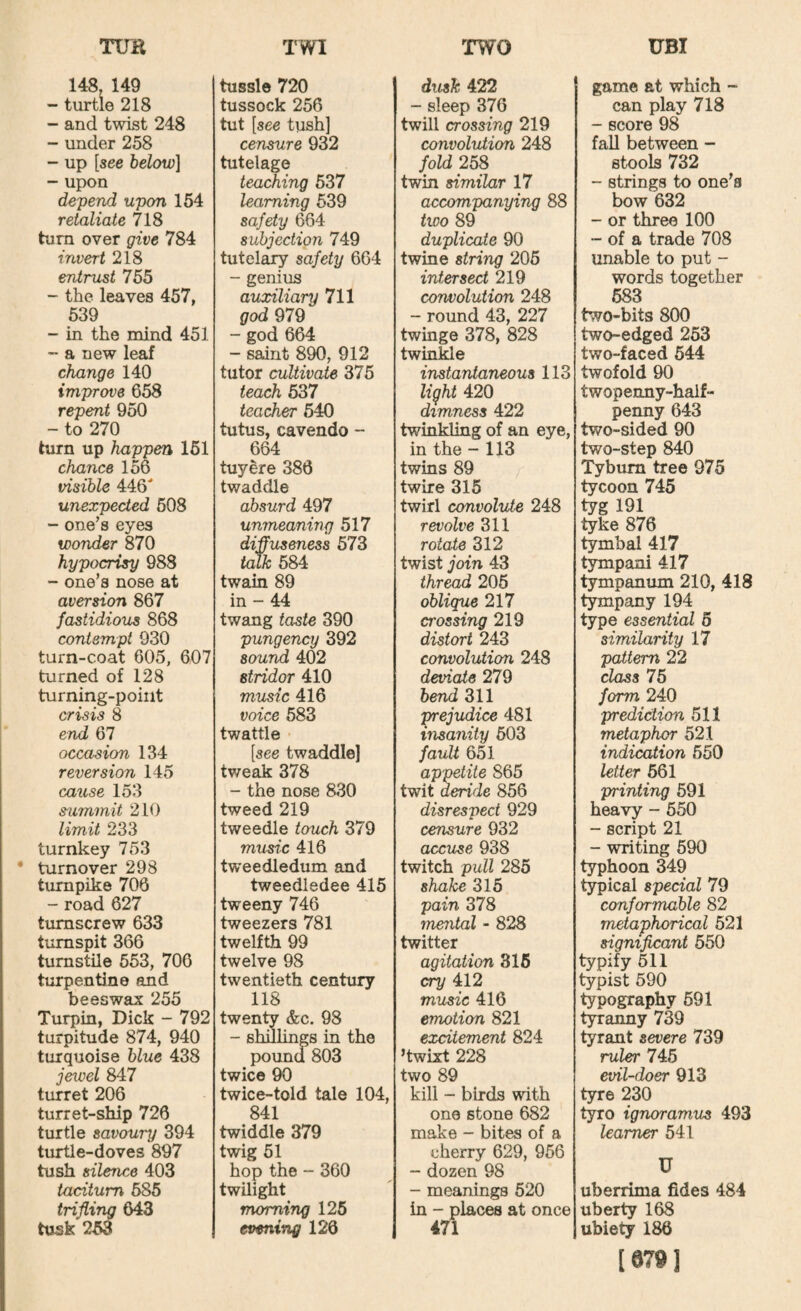 148, 149 - turtle 218 - and twist 248 - under 258 - up [see below] - upon depend upon 154 retaliate 718 him over give 784 invert 218 Artist 755 - the leaves 457, 539 - in the mind 451 - a new leaf change 140 improve 658 repent 950 - to 270 him up happen 151 chance 156 visible 446 unexpected 508 - one’s eyes wonder 870 hypocrisy 988 - one’s nose at aversion 867 fastidious 868 contempt 930 turn-coat 605, 607 turned of 128 turning-point crisis 8 end 67 occasion 134 reversion 145 cause 153 s-ummit 210 limit 233 turnkey 753 • turnover 298 turnpike 706 - road 627 tumscrew 633 turnspit 366 turnstile 553, 706 turpentine and beeswax 255 Turpin, Dick - 792 turpitude 874, 940 turquoise blue 438 jexcel 847 turret 206 turret-ship 726 turtle savoury 394 turtle-doves 897 tush silence 403 taciturn 585 trifling 643 tusk 263 tussle 720 tussock 256 tut [see tush] censure 932 tutelage teat^ing 537 learning 539 safety 664 subjection 749 tutelary safety 664 - genius auxiliary 711 god 979 - god 664 - saint 890, 912 tutor cultivate 375 teach 637 teacher 640 tutus, cavendo - 664 tuyere 386 twaddle absurd 497 unmeaning 517 diffuseness 573 Uuk 684 twain 89 in - 44 twang taste 390 pungency 392 sound 402 stridor 410 music 416 voice 683 twattle [see twaddle] tweak 378 - the nose 830 tweed 219 tweedle touch 379 music 416 tweedledum and tweedledee 415 tweeny 746 tweezers 781 twelfth 99 twelve 98 twentieth century 118 twenty &c. 98 - shillings in the pound 803 twice 90 twice-told tale 104, 841 twiddle 379 twig 51 hop the - 360 twilight morning 126 evening 120 dusk 422 - sleep 376 twill crossing 219 convolution 248 fold 25S twin similar 17 accompanying 88 two 89 duplicate 90 twine string 205 intersect 219 convolution 248 - round 43, 227 twinge 378, 828 twinkle instantaneous 113 light 420 dimness 422 twinkling of an eye, in the - 113 twins 89 twire 315 twirl convolute 248 revolve 311 rotate 312 twist join 43 thread 205 oblique 217 crossing 219 distort 243 convolution 248 deviate 279 bend 311 prejudice 481 insanity 503 fault 651 appetite 865 twit deride 856 disrespect 929 censure 932 accuse 938 twitch pull 285 shake 315 pain 378 mental - 828 twitter agitation 316 cry 412 music 416 emotion 821 excitement 824 ’twixt 228 two 89 kill - birds with one stone 682 make - bites of a cherry 629, 966 - dozen 98 - meanings 520 in - places at once 471 game at which - can play 718 - score 98 faU between - stools 732 - strings to one’s bow 632 - or three 100 - of a trade 708 unable to put - words together 583 two-bits 800 two-edged 253 two-faced 544 twofold 90 twopenny-half¬ penny 643 two-sided 90 two-step 840 Tybum tree 975 tycoon 745 tyg 191 tyke 876 tymbal 417 tympani 417 tympanum 210, 418 tympany 194 type essential 5 similarity 17 pattern 22 class 75 form 240 prediction 511 metaphor 521 indication 550 letter 661 printing 691 heavy - 650 - script 21 - writing 590 typhoon 349 typical special 79 conformable 82 metaphorical 521 significant 650 typify 511 typist 590 typography 591 t^anny 739 tyrant severe 739 ruler 746 evil-doer 913 tyre 230 tyro ignoramus 493 learner 541 U uberrima fides 484 uberty 168 ubiety 186 [6791