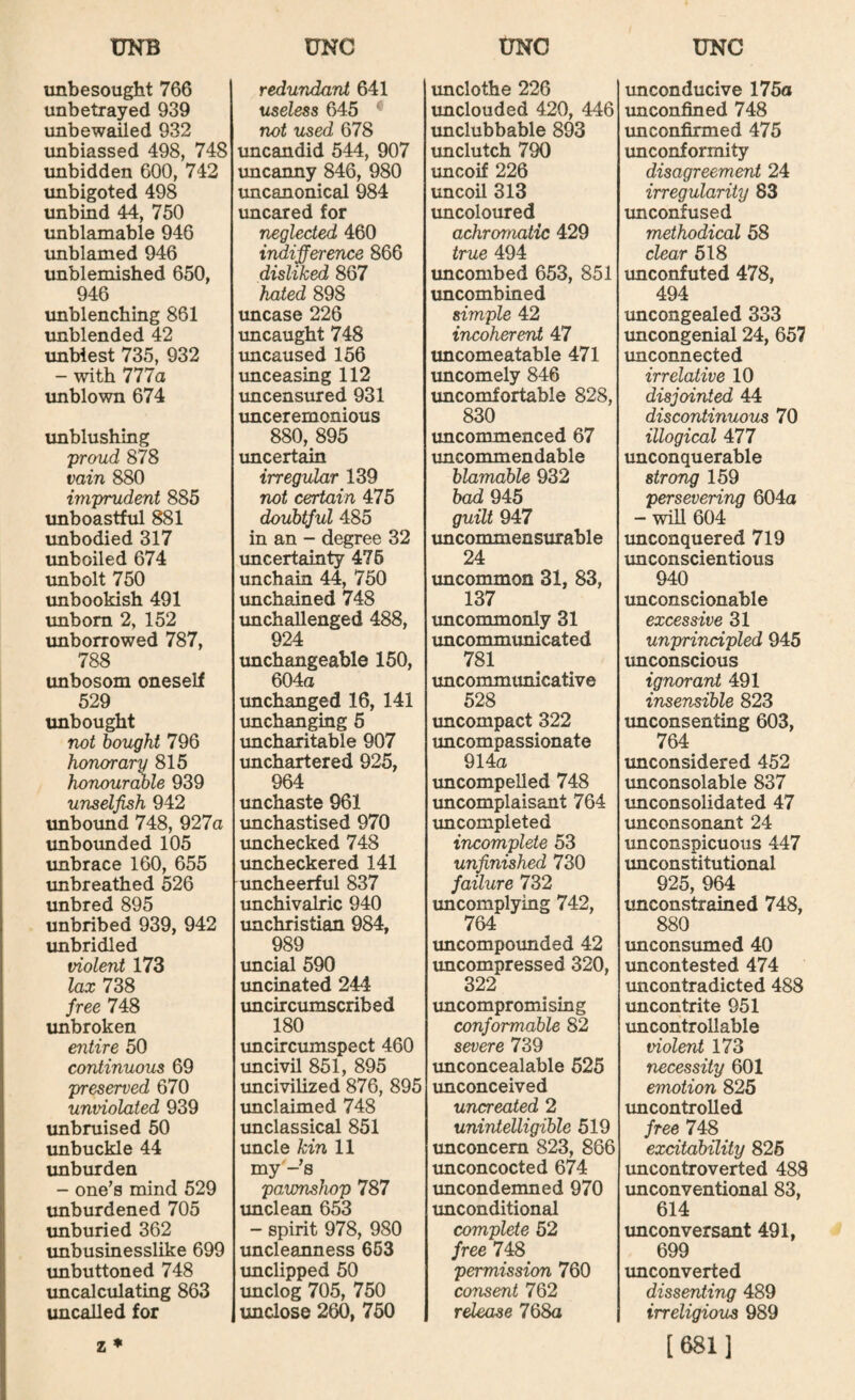 unbesought 766 unbetrayed 939 unbewailed 932 unbiassed 498, 748 unbidden 600, 742 unbigoted 498 unbind 44, 750 unblamable 946 imblamed 946 unblemished 650, 946 unblenching 861 unblended 42 unbiest 735, 932 - with 777a imblown 674 unblushing proud 878 vain 880 imprudent 885 imboastful 881 unbodied 317 unboiled 674 unbolt 750 unbookish 491 vmbom 2, 152 imborrowed 787, 788 unbosom oneself 529 unbought not bought 796 honorary 815 honour(wle 939 unselfish 942 unboimd 748, 927a imboimded 105 imbrace 160, 655 unbreathed 526 unbred 895 unbribed 939, 942 unbridled violent 173 lax 738 free 748 unbroken entire 50 continuous 69 preserved 670 unviolated 939 unbruised 50 unbuckle 44 unburden - one's mind 529 unburdened 705 unburied 362 tmbusinesslike 699 unbuttoned 748 uncalculating 863 imcalled for z ♦ redundant 641 useless 645 ‘ not used 678 imcandid 544, 907 uncanny 846, 980 uncanonical 984 uncared for neglected 460 indifference 866 disliked 867 hated 898 uncase 226 imcaught 748 imcaused 156 unceasing 112 uncensured 931 imceremonious 880, 895 imcertain irregular 139 not certain 475 doubtful 485 in an - degree 32 uncertainty 475 unchain 44, 750 imchained 748 unchallenged 488, 924 unchangeable 150, 604a unchanged 16, 141 unchanging 5 uncharitable 907 unchartered 925, 964 imchaste 961 unchastised 970 imchecked 748 imcheckered 141 uncheerful 837 unchivalric 940 imchristian 984, 989 imcial 590 uncinated 244 imcircumscribed 180 xmcircumspect 460 uncivil 851, 895 imcivilized 876, 895 unclaimed 748 tmclassical 851 uncle kin 11 my'-s pavmshop 787 imclean 653 - spirit 978, 980 uncleanness 663 imclipped 50 imclog 705, 750 unclose 260, 760 unclothe 226 unclouded 420, 446 unclubbable 893 unclutch 790 imcoif 226 tmcon 313 imcoloured achromatic 429 true 494 imcombed 653, 851 uncombined simple 42 incoherent 47 uncomeatable 471 uncomely 846 uncomfortable 828, 830 uncommenced 67 uncommendable blamable 932 bad 945 guilt 947 vmcommensurable 24 imcommon 31, 83, 137 imcommonly 31 imcommunicated 781 uncommunicative 528 uncompact 322 uncompassionate 914a uncompelled 748 imcomplaisant 764 xmcompleted incomplete 53 unfinished 730 failure 732 uncomplying 742, 764 imcompounded 42 uncompressed 320, 322 uncompromi sing conformable 82 severe 739 unconcealable 625 imconceived uncreated 2 unintelligible 519 unconcern 823, 866 unconcocted 674 imcondemned 970 unconditional complete 52 free 748 permission 760 consent 762 release 768a unconducive 175a imconfined 748 imconfirmed 475 unconformity disagreement 24 irregularity 83 unconfused methodical 58 clear 618 xmconfuted 478, 494 uncongealed 333 imcongenial 24, 657 unconnected irrelative 10 disjointed 44 discontinuous 70 illogical 477 unconquerable strong 159 persevering 604a - will 604 unconquered 719 imconscientious 940 imconscionable excessive 31 unprincipled 945 unconscious ignorant 491 insensible 823 imconsenting 603, 764 unconsidered 452 unconsolable 837 unconsolidated 47 unconsonant 24 unconspicuous 447 imconstitutional 925, 964 imconstrained 748, 880 unconsumed 40 imcontested 474 uncontradicted 488 imcontrite 951 uncontrollable violent 173 necessity 601 emotion 825 uncontrolled free 748 excitability 826 imcontroverted 488 imconventional 83, 614 imconversant 491, 699 unconverted dissenting 489 irreligious 989 [681]