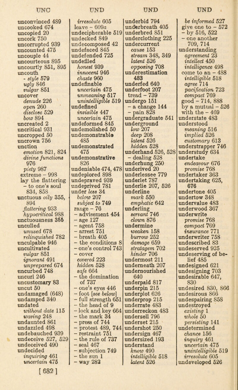 UNC unconvinced 489 uncooked 674 uncopied 20 uncork 750 uncorrupted 939 uncounted 476 uncouple 44 uncourteous 895 uncourtly 851, 895 uncouth - style 679 ugly 846 vulgar 851 uncover denude 226 open 260 disclose 529 how 894 uncreated 2 uncritical 931 uncropped 50 uncrown 756 unction emotion 821, 824 divine functions 976 piety 987 extreme - 998 lay the flattering - to one’s soul 834, 858 unctuous oily 355, 894 flatlerir^ 933 hypocritical 988 tmctuousness 366 unculled unused 678 relinquished 782 unculpable 946 uncultivated vulgar 851 ignorant 491 unprepared 674 uncurbed 748 uncurl 246 uncustomary 83 imcut 50 imdamaged (648) imdamped 340 imdated without date 115 waving 248 imdaimted 861 imdazzled 498 undebauched 939 undeceive 527, 529 imdeceived 490 imdecided inquiring 461 uncertain 476 [5S2] tJND irresolute 605 leave - 609a undecipherable 519 undecked 849 undecomposed 42 imdefaced 845 imdefended 725 imdefiled honest 939 innocent 946 chaste 960 undefinable uncertain 476 unmeaning 617 unintelligible 619 undefined invisible 447 uncertain 475 imdeformed 845 undemolished 60 imdemonstrable 485 undemonstrated 475 undemonstrative 826 undeniable 474,478 undeplored 898 undepraved 939 imdeprived 781 under less 34 below 207 subject to 749 range - 76 - advisement 454 - age 127 - agent 758 - arrest 751 - breath 405 - the conditions 8 - one’s control 743 - cover covered 223 hidden 528 safe 664 - the domination of 737 - one’s eyes 446 - foot [see below] - full strength 651 - the head of 9 - lock and key 664 - the mark 34 - press of 744 - protest 489, 744 - restraint 751 - the rule of 737 - seal 467 - subjection 749 - the sun 1 - way 282 UND imderbid 794 imderbreath 405 underbred 851 imderclothing 225 imdercurrent cause 153 stream 348, 349 latent 626 opposing 708 imderestimation 483 underfed 640 imderfoot 207 tread - 739 undergo 161 - a change 144 - pain 828 undergraduate 541 undergroimd low 207 deep 208 latent 526 hidden 628 underhand 526, 528 - dealing 528 underhung 250 underived 20 underlessee 779 imderlet 787 underUe 207, 626 imderline mark 550 emphatic 642 imderling servant 746 clown 876 undermine weaken 158 burrow 252 damage 659 stratagem 702 hinder 706 undermost 211 underneath 207 imdemourished 640 underpaid 817 imderpin 215 imderplot 626 tmderprop 215 imderrate 483 underreckon 483 undersell 796 underset 215 undershot 250 imdersign 467 imdersized 193 imderstand know 490 intelligible 518 latent 526 UND . be informed 527 give one to - 572 - by 516, 522 - one another 709, 714 understanding agreement 23 intellect 450 intelligence 498 come to an - 488 intelligible 518 agree 714 pacification 723 compact 769 good - 714, 888 by a mutual - 526 with the - 469 understate 483 understood meaning 516 implied 526 customary 613 understrapper 746 understudy 634 undertake endeavour 676 promise 768 undertaker 363 imdertaking 625, 676 undertone 405 undertow 348 undervalue 483 underwood 367 imderwrite promise 768 compact 769 insurance 771 xmderwriter 758 imdescribed 83 imdeserved 925 undeserving of be- Hef 485 xmdesigned 621 imdesigning 703 undesirable 647, 830 undesired 830, 866 imdesirous 866 undespairing 858 undestroyed existing 1 whole 50 persisting 141 imdetermined chance 156 inquiry 461 uncertain 475 unintelligible 519 irresolute 605 imdeveloped 526