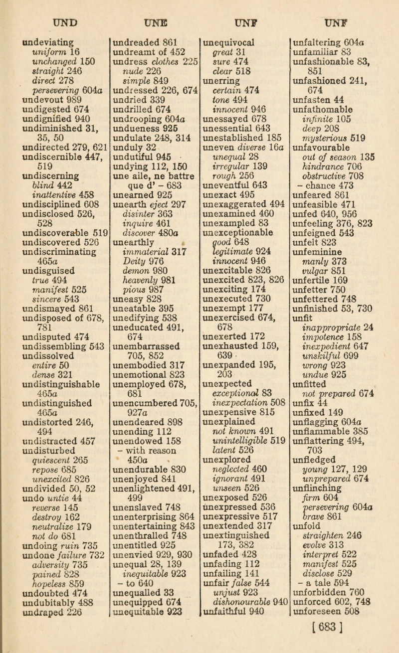 undeviating uniform 16 unchanged 150 straight 246 direct 278 'persevering 604a undevout 989 undigested 674 undigr^ed 940 undiminished 31, 35, 50 imdirected 279, 621 undiscemible 447, 519 un discerning blind 442 inatientive 458 undisciplined 608 imdisclosed 526, 528 imdiscoverable 519 undiscovered 526 undiscriminating 465a undisguised true 494 manifest 525 sincere 543 undismayed 861 undisposed of 678, 781 imdisputed 474 imdissembling 543 un dissolved entire 50 dense 321 undistinguishable 465a undistinguished 465a undistorted 246, 494 undistracted 457 imdisturbed quiescent 265 repose 685 unexcited 826 imdivided 50, 52 undo untie 44 reuerse 145 destroy 162 neutralize 179 not do 681 undoing ruin 735 imdone failure 732 adversity 735 pained 828 hopeless 859 undoubted 474 imdubitably 488 undraped 226 undreaded 861 undreamt of 452 imdress clothes 225 nude 226 simple 849 undressed 226, 674 undried 339 undrilled 674 imdrooping 604a undueness 925 imdulate 248, 314 unduly 32 undutiful 945 • undying 112, 150 ime aile, ne battre que d* - 683 imeamed 925 imearth eject 297 disinter 363 inquire 461 discover 480a imearthly immaterial 317 Deity 976 demon 980 heavenly 981 pious 987 uneasy 828 uneatable 395 un edifying 538 imeducated 491, 674 unembarrassed 705, 852 unembodied 317 imemotional 823 imemployed 678, 681 unencumbered 705, 927a imendeared 898 imending 112 unendowed 158 - with reason 450a unendurable 830 unenjoyed 841 unenlightened 491, 499 unenslaved 748 unenterprising 864 unentertaining 843 un enthralled 748 unentitled 925 unenvied 929, 930 unequal 28, 139 inequitable 923 - to 640 imequaUed 33 unequipped 674 unequitable 923 unequivocal great 31 sure 474 clear 518 unerring certain 474 tone 494 innocent 946 imessayed 678 unessential 643 imestablished 185 uneven diverse 16a unequal 28 irregular 139 rough 256 uneventful 643 unexact 495 unexaggerated 494 unexamined 460 unexampled 83 unexceptionable good 648 legitimate 924 innocent 946 imexcitable 826 vmexcited 823, 826 imexciting 174 unexecuted 730 imexempt 177 imexercised 674, 678 unexerted 172 unexhausted 159, 639 imexpanded 195, 203 imexpected exceptional 83 inexpectation 508 unexpensive 815 unexplained not known 491 unintelligible 519 latent 526 unexplored neglected 460 ignorant 491 unseen 526 unexposed 526 imexpressed 536 imexpressive 517 unextended 317 im extinguished 173, 382 unfaded 428 unfadmg 112 unfailing 141 unfair false 544 unjust 923 dishonourable 940 unfaithful 940 unfaltering 604a unfamiliar 83 unfashionable 83, 851 unfashioned 241, 674 unfasten 44 imfathomable infinite 105 deep 208 mysterious 519 unfavourable out of season 135 hindrance 706 obstructive 708 - chance 473 imfeared 861 unfeasible 471 unfed 640, 956 unfeeling 376, 823 unfeigned 543 unfelt 823 unfeminine manly 373 vulgar 851 imfertile 169 unfetter 750 unfettered 748 imfinished 53, 730 imfit inappropriate 24 impotence 158 inexpedient 647 unskilful 699 wrong 923 undue 925 unfitted not prepared 674 unfix 44 imfixed 149 unflagging 604a unflammable 385 unflattering 494, 703 imfledged young 127, 129 unprepared 674 imflinching firm 604 'persevering 604a brave 861 unfold straighten 246 evolve 313 interpret 522 manifest 525 disclose 529 - a tale 594 unforbidden 760 imforced 602, 748 imforeseen 508 [683]
