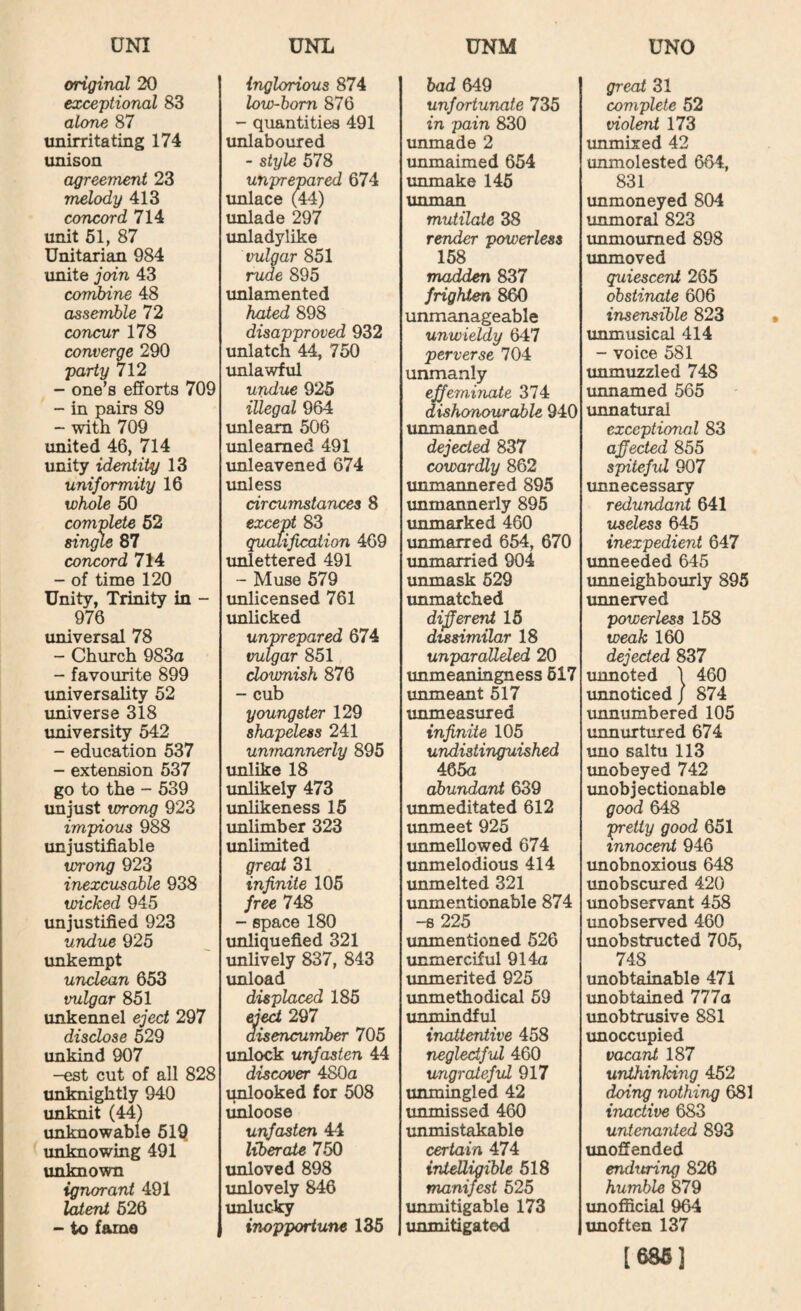original 20 exceptional 83 alone 87 imirritating 174 unison agreement 23 melody 413 concord 714 unit 61, 87 Unitarian 984 unite join 43 combine 48 assemble 72 concur 178 converge 290 party 712 - one’s efforts 709 - in pairs 89 - witli 709 united 46, 714 unity identity 13 uniformity 16 whole 50 complete 62 singie 87 concord 714 - of time 120 Unity, Trinity in - 976 universal 78 - Church 983a - favourite 899 universality 52 universe 318 university 542 - education 537 - extension 637 go to the - 539 unjust wrong 923 impious 988 unjustifiable wrong 923 inexcusable 938 wicked 945 unjustified 923 undue 925 unkempt unclean 653 vulgar 851 unkennel eject 297 disclose 529 unkind 907 -est cut of all 828 unknightly 940 unknit (44) unknowable 61Q unknowing 491 unknown ignorant 491 '^erU 526 - to fame ) inglorious 874 low-bom 876 - quantities 491 unlaboured - style 578 unprepared 674 unlace (44) unlade 297 unladylike vulgar 851 rude 895 unlamented hated 898 disapproved 932 unlatch 44, 750 imlawful undue 925 illegal 964 unlearn 506 imleamed 491 unleavened 674 unless circumstances 8 except 83 qualification 469 unlettered 491 - Muse 579 imlicensed 761 imlicked unprepared 674 vulgar 851 clownish 876 - cub youngster 129 shapeless 241 unmannerly 895 imlike 18 unlikely 473 unlikeness 15 unlimber 323 unlimited great 31 infinite 105 free 748 - space 180 unliquefied 321 unlively 837, 843 unload displaced 185 ejed 297 aisencuniber 705 unlock unfasten 44 discover 480a unlooked for 508 linloose unfasten 44 liberate 750 unloved 898 unlovely 846 unlucicy inopportune 136 had 649 unfortunate 735 in pain 830 unmade 2 unmaimed 654 unmake 146 tmman mutilate 38 render powerless 158 madden 837 frighten 860 unmanageable unwieldy 647 perverse 704 unmanly effeminate 374 dishonourable 940 unmanned dejected 837 cowardly 862 unmannered 895 unmannerly 895 unmarked 460 unmarred 654, 670 xmmarried 904 unmask 629 unmatched dijferent 15 dissimilar 18 unparalleled 20 unmeaningness 617 unmeant 517 unmeasured infinite 105 undistinguished 465a abundant 639 unmeditated 612 unmeet 925 immellowed 674 unmelodious 414 unmelted 321 tmmentionable 874 -s225 unmentioned 626 unmerciful 914a unmerited 925 unmethodical 69 unmindful inattentive 458 neglectful 460 ungrateful 917 unmingled 42 unmissed 460 immistakable certain 474 intelligible 518 manifest 625 ixnmitigable 173 unmitigated great 31 complete 52 viol^ 173 unmixed 42 unmolested 664, 831 unmoneyed 804 unmoral 823 immoumed 898 unmoved quiescent 265 obstinate 606 insensible 823 unmusical 414 - voice 581 unmuzzled 748 unnamed 565 unnatural exceptional 83 afiected 855 spiteful 907 imnecessary redundant 641 useless 645 inexpedient 647 unneeded 645 unneighbourly 895 unnerved powerless 158 weak 160 dejected 837 unnoted 1 460 unnoticed / 874 unnumbered 105 unnurtured 674 imo saltu 113 unobeyed 742 imobjectionable good 648 'pretty good 651 innocent 946 unobnoxious 648 unobscured 420 unobservant 458 unobserved 460 xmobstructed 705, 748 imobtainable 471 imobtained 777a imobtrusive 881 imoccupied vacant 187 unthinking 452 doing nothing 681 inactive 683 untenanted 893 unoffended enduring 826 humble 879 imofficial 964 unoften 137 [68fi]
