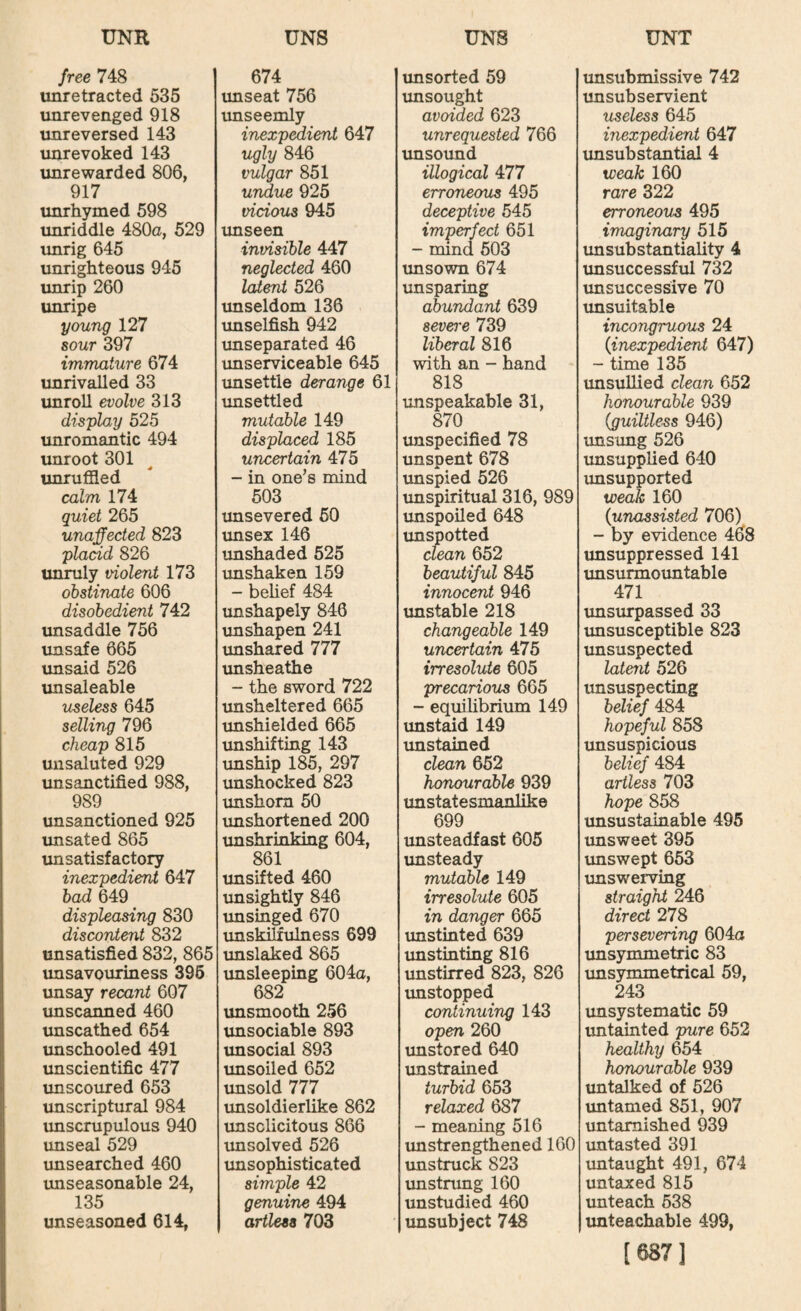 free 748 | unretracted 535 unrevenged 918 unreversed 143 unrevoked 143 unrewarded 806, 917 unrhymed 598 unriddle 480a, 529 unrig 645 unrighteous 945 unrip 260 unripe young 127 sour 397 immature 674 unrivalled 33 unroll evolve 313 display 525 unromantic 494 unroot 301 unruffled calm 174 quiet 265 unaffected 823 placid 826 unruly violent 173 obstinate 606 disobedient 742 imsaddle 756 imsafe 665 unsaid 526 imsaleable useless 645 selling 796 cheap 815 unsaluted 929 unsanctified 988, 989 unsanctioned 925 unsated 865 unsatisfactory inexpedient 647 bad 649 displeasing 830 discontent 832 unsatisfied 832, 865 imsavouriness 396 imsay recant 607 unscanned 460 imscathed 654 imschooled 491 unscientific 477 imscoured 653 unscriptural 984 unscrupulous 940 unseal 529 unsearched 460 imseasonable 24, 135 unseasoned 614, 674 imseat 756 imseemly inexp^ient 647 ugly 846 vulgar 851 undue 925 vicious 945 unseen invisible 447 neglected 460 latent 526 unseldom 136 imselfish 942 unseparated 46 unserviceable 645 imsettle derange 61 unsettled mutable 149 displaced 185 uncertain 475 - in one’s mind 503 unsevered 60 xmsex 146 tmshaded 625 unshaken 159 - belief 484 imshapely 846 unshapen 241 unshared 777 imsheathe - the sword 722 unsheltered 665 imshielded 665 unshifting 143 unship 185, 297 unshocked 823 imshom 50 imshortened 200 unshrinking 604, 861 imsifted 460 unsightly 846 imsinged 670 imskilfulness 699 imslaked 865 imsleeping 604a, 682 unsmooth 256 imsociable 893 unsocial 893 unsoiled 652 unsold 777 unsoldierlike 862 tmsclicitous 866 imsolved 526 imsophisticated simple 42 genuine 494 artless 703 unsorted 59 imsought avoided 623 unrequested 766 unsound illogical 477 erroneous 495 deceptive 545 imperfect 651 - mind 603 unsown 674 unsparing abundant 639 sevo-e 739 liberal 816 with an - hand 818 unspeakable 31, 870 unspecified 78 unspent 678 unspied 626 unspiritual 316, 989 unspoiled 648 imspotted clean 652 beautiful 845 innocent 946 xmstable 218 changeable 149 uncertain 475 irresolute 605 precarious 665 - equilibrium 149 imstaid 149 imstained clean 652 honourable 939 imstatesmanlike 699 unsteadfast 605 unsteady mutable 149 irresolute 605 in danger 665 imstinted 639 imstinting 816 unstirred 823, 826 unstopped continuing 143 open 260 unstored 640 unstrained turbid 653 relaxed 687 - meaning 516 unstrengthened 160 unstruck 823 imstnmg 160 unstudied 460 unsubject 748 unsubmissive 742 unsubservient useless 645 inexpedient 647 unsubstantial 4 weak 160 rare 322 erroneous 495 imaginary 515 unsubstantiality 4 unsuccessful 732 unsuccessive 70 unsuitable incongruous 24 {inexpedient 647) ~ time 135 unsullied clean 652 honourable 939 {guiltless 946) unsung 526 xmsupplied 640 imsupported weak 160 {unassisted 706) - by evidence 468 unsuppressed 141 imsurmoimtable 471 imsurpassed 33 imsusceptible 823 unsuspected latent 526 unsuspecting belief 484 hopeful 858 unsuspicious belief 484 artless 703 hope 858 unsustainable 495 unsweet 395 imswept 653 unswerving straight 246 direct 278 persevering 604a unsymmetric 83 unsymmetrical 59, 243 imsystematic 59 imtainted pure 652 healthy 654 honourable 939 untalked of 526 untamed 851, 907 untarnished 939 untasted 391 untaught 491, 674 untaxed 815 imteach 538 imteachable 499, [687]