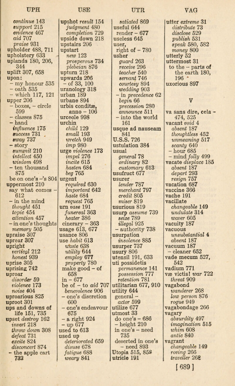 continue 143 support 215 evidence 467 aid 707 praise 931 upholder 488, 711 upholstery 633 uplands 180, 206, 344 uplift 307, 658 upon; - my honour 535 oath 535 - which 117, 121 upper 206 - boxes, - circle 599 - classes 875 “ hand influence 175 success 731 ^ sway 737 - story summit 210 intellect 450 wisdom 498 - ten thousand 875 be on one's -'s 804 I uppermost 210 say what comes - 612 - in the mind thought 451 topic 454 attention 457 - in one's thoughts memory 505 upraise 307 uprear 307 upright verticgl 212 honest 939 uprise 305 uprising 742 uproar disorder 59 violence 173 noise 404 uproarious 825 uproot 301 ups and downs of life 151, 735 upset destroy 162 invert 218 throw down 308 defeat 731 excite 824 disconcert 874 - the apple cart 732 upshot result 154 judgment 480 completion 729 upside down 218 upstairs 206 upstart new 123 prosperous 734 plebeian 876 upturn 218 upwards 206 - of 33, 100 uranology 318 urban 189 urbane 894 urbis conditae, anno - 106 urceole 998 urchin child 129 small 193 wretch 949 imp 980 mge violence 173 impel 276 incite 615 hasten 6^ beg 765 urgent required 630 important 642 haste 684 request 765 um vase 191 funereal 363 heater 386 cinerary - 363 usage 613, 677 usance 806 use habit 613 ufaste 638 utility 644 employ 677 property 780 make good - of 658 in - 677 be of - to aid 707 benevolence 906 - one's discretion 600 - one's endeavour 675 - a right 924 - up 677 used to 613 used up deteriorated 659 disuse 678 fatigue 688 weary 841 satiated 869 useful 644 render - 677 useless 645 user, right of - 780 usher guard 263 receive 296 teacher 540 servant 746 courtesy 894 wedding 903 - in 'precedence 62 begin 66 precession 280 announce 511 - into the world 161 usque ad nauseam 841 U.S.S. 726 ustulation 384 usual general 78 ordinary 82 customary 613 usufruct 677 usurer lender 787 merchant 797 credit 805 miser 819 usurious 819 usurp assume 739 seize 789 illegal 925 - authority 738 usi^ation insolence 885 usurper 737 usury 806 utensil 191, 633 uti possidetis permanence 141 possession 111 reterUion 781 utilitarian 677, 910 utility 644 general - actor 599 utilize 677 utmost 33 do one's - 686 - height 210 in one’s - need 735 deserted in one’s - need 893 Utopia 515, 858 utricle 191 utter extreme 31 distribute 73 disclose 529 publish 531 speak 580, 582 money 800 utterly 52 uttermost 31 to the - parts of the earth 180, 196 * uxorious 897 V va sans dire, cela - 474, 525 vacant void 4 absent 187 thoughtless 452 unmeaning 517 scanty 640 - hour 685 - mind folly 499 vacate displace 185 absent 187 depart 293 resign 757 vacation 687 vaccine 366 vache 191 vacillate changeable 149 undulate 314 waver 605 vacuity 187 vacuous unsubstantial 4 absent 187 vacuum 187 - cleaner 652 vade mecum 527, 542 vadium 771 vse victisl war 722 threat 909 vagabond wanderer 268 low person 876 rogue 949 vagabondage 266 vagary absurdity 497 imagination 515 whim 608 antic 840 vagrant changeable 149 roving 266 traveller 268 [689]