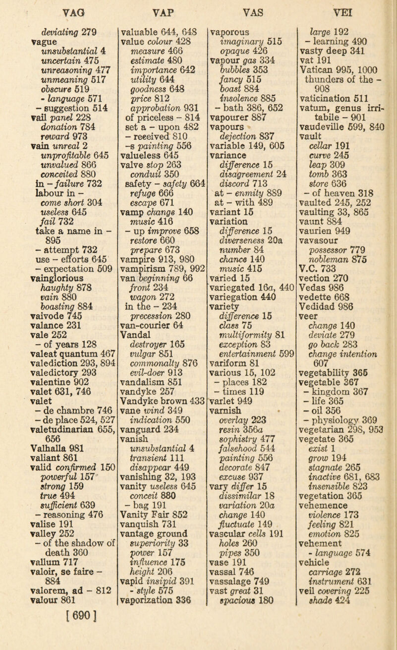 deviating 279 vague unsubstantial 4 uncertain 475 unreasoning 477 unmeaning 517 obscure 519 - language 571 - Buggestion 514 vail panel 228 donation 784 reward 973 vain unreal 2 unprofitable 645 unvalued 866 conceited 880 in - failure 732 labour in - come short 304 useless 645 fail 732 take a name in - 895 - attenmt 732 xise - efforts 645 - expectation 509 vainglorious haughty 878 vain 880 boasting 884 vaivode 745 valance 231 vale 252 - of years 128 valeat quantum 467 valediction 293, 894 valedictory 293 valentine 902 valet 631, 746 valet - de chambre 746 - de place 524, 527 valetudinarian 655, 656 Valhalla 981 valiant 861 valid confirmed 150 powerful 157“' strong 159 true 494 sufiUdent 639 - reasoning 476 valise 191 valley 252 - of the shadow of death 360 vallum 717 valoir, se faire - 884 valorem, ad - 812 valour 861 [690] valuable 644, 648 value colour 428 measure 466 estimate 480 importance 642 utility 644 goodness 648 price 812 approbation 931 of priceless - 814 set a - upon 482 - received 810 HS painting 556 valueless 645 valve stop 263 conduit 350 safety - safety 664 refuge 666 escape 671 vamp change 140 music 416 - up improve 658 restore 660 prepare 673 vampire 913, 980 vampirism 789, 992 van beginning 66 front 234 wagon 272 in the - 234 precession 280 van-courier 64 Vandal destroyer 165 vulgar 851 commonalty 876 evil-doer 913 vandalism 851 Vandyke 257 Vandyke brown 433 vane wind 349 indication 550 vanguard 234 vanish unsubstantial 4 transient 111 disappear 449 vanishing 32, 193 vanity useless 645 conceit 880 - bag 191 Vanity Fair 852 vanquish 731 vantage grotmd superiority 33 ^ower 157 influence 175 height 206 vapid insipid 391 - style 575 vaporization 336 vaporous imaginary 515 opaque 426 vapour gas 334 bubbles 353 fancy 515 boast 884 insolence 885 - bath 386, 652 vapourer 887 vapours dejection 837 variable 149, 605 variance difference 15 disagreement 24 discord 713 at - enmity 889 at - with 489 variant 15 variation difference 15 diverseness 20a number 84 chance 140 music 415 varied 15 variegated 16o, 440 variegation 440 varied difference 15 75 multiformity 81 exception 83 entertainment 599 variform 81 various 15, 102 - places 182 - times 119 varlet 949 varnish overlay 223 resin 366a sophistry 477 falsehood 544 painting 556 decorate 847 excuse 937 vary differ 15 dissimilar 18 variation 20a change 140 fluctuate 149 vascular cells 191 holes 260 pipes 350 vase 191 vassal 746 vassalage 749 vast great 31 spacious 180 large 192 - learning 490 vasty deep 341 vat 191 Vatican 995, 1000 thunders of the - 908 vaticination 611 vatum, genus irri- tabile - 901 vaudeville 599, 840 vault cellar 191 curve 245 leap 309 tomb 363 store 636 - of heaven 318 vaulted 245, 252 vaulting 33, 865 vaimt 884 vaurien 949 vavasour possessor 779 nobleman 875 V.C. 733 vection 270 Vedas 986 vedette 668 Vedidad 986 veer change 140 deviate 279 go back 283 change intention 607 vegetability 366 vegetable 367 - kingdom 367 - life 365 - oil 356 - physiology 369 vegetarian 298, 953 vegetate 365 exist 1 grow 194 stagnate 265 inactive 681, 683 insensible 823 vegetation 365 vehemence violence 173 feeling 821 emotion 825 vehement - language 574 vehicle carriage 272 instrument 631 veil covering 225 shade 424