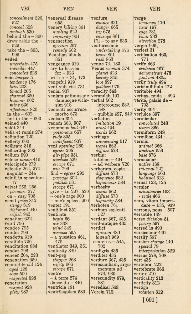 concealment 526, 627 conceal 528 amhiLsh 630 behind the - 360 draw aside the - 529 take the - 893, 995 veiled uncertain 475 invisible 447 concealed 528 vein temper 5 tendency 176 thin 203 thread 205 channel 350 humour 602 mine 636 affections 820 in the - 602 not in the - 603 veined 440 veldt 344 veils et remis 274 velitation 720 velleity 600 vellicate 315 vellicating 392 I vellum 5^ i veloce music 415 velocipede 272 ; velocity 264, 274 angular - 244 veluti in speculum 17 velvet 255, 256 pleasure 377 on - easy 705 venal price 812 stingy 819 dishonest 940 selfish 943 venation 622 vend 796 vendee 795 vender 796 vendetta 919 vendible 796 ven dilation 884 vendor 796 veneer 204, 223 venenation 659 venerable old 124 aged 128 sage 500 respected 928 veneration respect 928 piety 987 venereal disease 655 venery killing 361 hunting 622 impurity 961 venesection ejection 297 remedy 662 Venetian blinds 351 vengeance 919 cry to heaven for - 923 with a - 31, 173 vengeful 919 veni vidi vici 731 venial 937 veniam petimusque damusque vicis- sim 918 venienti occurrere morbo 673 venison 394 venom 663, 907 venomous had 649 poisonous 657 rude 895 malejicent 907 vent opening 260 egress 295 air-pipe 851 disclose 529 escape 671 sale 796 find - egress 295 passage 302 publish 531 escape 671 give - to 297, 529 - one’s rage 900 - one’s spleen 900 venter 191 ventiduct 351 ventilate begin 66 air 338 wind 349 discuss 595 - a question 461, 476 ventilator 349, 351 ventosity 349 vent-peg stopper 263 safety 666 escape 671 ventre - ^ terre 274 danse du - 840 ventricle 191 ventriloquism 580 venture chance 621 danger 665 try 675 courage 861 I’ll - to say 535 venturesome undertaking 676 brave 861 rash 863 venue 74, 183 Venus woman 374 planet 423 beauty 845 love 897 goddess 979 veracity 643 verandah 191 verbal 562 - intercourse 582, 688 - quibble 497, 842 verbatim imitation 19 exact 494 words 562 verbiage unmeaning 517 words 662 diffuse 573 verbis: totidem - 494 - ad verbera 720 verborum, copia - diff use 673 eloquence 682 loquacious 684 verbosity words 562 diffuse 573 loquacity 584 verboten 761 verbum sapienti 527 verdant 367, 435 verd-antique 435 verdict opinion 480 lawsuit 969 snatch a - 545, 702 verdigris 435 verditer 435 verdure 367, 435 verecundiam, argu- mentum ad - 874, 939 verecundity 879, 881 veredical 643 Verein 712 verge tendency 176 near 197 edge 231 limit 233 direction 278 verger 996 j veriest 31 verification 463, 771 verify 463 evidence 467 demonstrate 478 find out 480a verily truly 494 verisimilitude 472 veritable 494 veritas, nuda - 494 v5rite, palais de - 703 verity 494 verjuice 397 vermicular convoluted 248 worm 366 vermiform 248 vermilion 434 ' vermin animal 366 unclean 653 base 876 vernacular native 188 internal 221 language 560 haMtual 613 vernal 123, 125 vernier minuteness 193 - scale 466 vero, vitam impen- dere - 635, 939 verrons, nous - 507 versatile 149 verse division 51 poetry 697 versed in 490 versicolour 440 versify 697 version change 140 special 79 interpretation 622 versus 278, 708 vert 435 vertebral 222 vertebrate 366 vertex 210 verticality 212 verticity 312 vertigo rotation 312 [691]