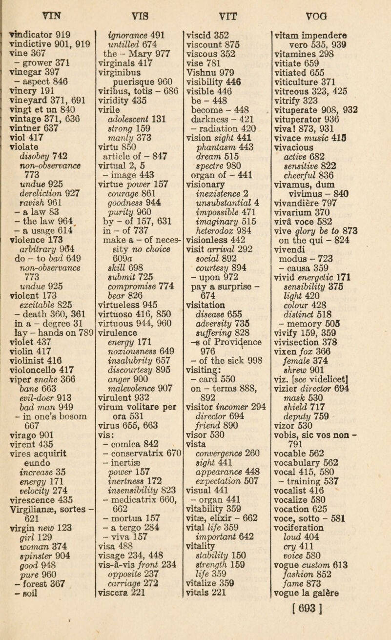 VIS VTT VOG I riN vindicator 919 vindictive 901, 919 vine 367 - grower 371 vinegar 397 - aspect 846 vinery 191 vineyard 371, 691 vingt et un 840 vintage 371, 636 vintner 637 viol 417 violate disobey 742 noTv-observance 773 undue 925 dereliction 927 ravish 961 - a law 83 - the law 964^ - a usage 614 violence 173 arbitrary 964 do - to bad 649 non-observance 773 undue 925 i violent 173 excitable 825 - death 360, 361 in a - degree 31 lay - hands on 789 violet 437 violin 417 violinist 416 violoncello 417 viper snake 366 bane 663 evil-doer 913 bad man 949 - in one’s bosom 667 virago 901 virent 435 vires acquirit eimdo increase 35 energy 171 velocity 274 virescence 435 Virgilianae, sortes - 621 virgin new 123 girl 129 woman 374 spinster 904 good 948 pure 960 - forest 367 - soil ignorance 491 untilled 674 the - Mary 977 virginals 417 virginibus puerisque 960 viribus, totis - 686 viridity 435 virile adolescent 131 strong 159 manly 373 virtu 850 article of - 847 virtual 2, 5 - image 443 virtue power 157 courage 861 goodness 944 purity 960 by - of 157, 631 in ~ of 737 make a - of neces¬ sity no choice 609a skill 698 submit 725 compromise 774 bear 826 virtueless 945 virtuoso 416, 850 virtuous 944, 960 virulence energy 171 noxiousness 649 insalubrity 657 discourtesy 895 anger 900 malevolence 907 virulent 932 virum volitare per ora 531 virus 655, 663 vis: - comica 842 - conservatrix 670 - inertisB power 157 inertness 172 insensibility 823 - medicatrix 660, 662 - mortua 157 - a tergo 284 - viva 157 visa 488 visage 234, 448 vis-lt-vis front 234 opposite 237 carriage 272 viscera 221 viscid 352 viscount 875 viscous 352 vise 781 Vishnu 979 visibility 446 visible 446 be - 448 become - 448 darkness - 421 - radiation 420 vision sight 441 phantasm 443 dream 515 spectre 980 organ of - 441 visional inexistence 2 unsubstantial 4 impossible 471 imaginary 515 heterodox 984 visionless 442 visit arrival 292 social 892 courtesy 894 - upon 972 pay a surprise - 674 visitation disease 655 adversity 735 suffering 828 -s of Providence 976 ' - of the sick 998 visiting: - card 550 on - terms 888, 892 visitor incomer 294 director 694 friend 890 visor 530 vista convergence 260 sight Ml appearance 448 expectation 507 visud 441 - organ 441 vitability 359 vitae, elixir - 662 vital life 359 important 642 vitality stability 150 strenyth 159 life 359 vitalize 359 vitals 221 vitam impendere vero 535, 939 vitamines 298 vitiate 659 vitiated 655 viticulture 371 vitreous 323, 425 vitrify 323 vituperate 908, 932 vituperator 936 viva! 873, 931 vivace music 415 vivacious active 682 sensitive 822 cheerful 836 vivamus, dum vivimus - 840 vivandiere 797 vivarium 370 viv4 voce 582 vive glory be to 873 on the qui - 824 vivendi modus - 723 - causa 359 vivid energetic 171 sensibility 375 light 420 colour 428 distinct 518 - memory 505 vivify 159, 359 vivisection 378 vixen fox 366 female 374 shrew 901 viz. [see videlicet] vizier director 694 mask 530 shield 717 deputy 759 * vizor 530 vobis, sic VOS non - 791 vocable 562 vocabulary 562 vocal 415, 580 - training 537 vocalist 416 vocalize 580 vocation 625 voce, sotto - 581 vociferation loud 404 cry 411 voice 580 vogue custom 613 fashion 852 fame 873 vogue la galdre [603]