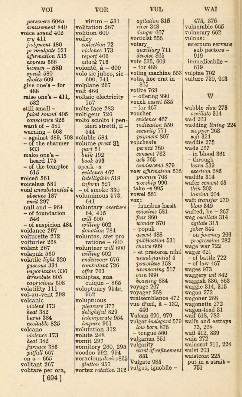 persevtre 604a amusement 840 voice sound 402 cry 411 judgmerU 480 promulgate 631 affirmation 636 express 666 human - 580 speak 680 choice 609 give one’s - for 488 raise one’s -411, 682 still small - faint sound 406 conscience 926 want of - 681 warning - 668 - against 489, 708 - of the charmer 933 make one’s - heard 176 - of the tempter 616 voiced 661 voiceless 681 void unsubstantial 4 absence 187 emit 297 null and - 964 - of foundation 646 - of suspicion 484 voidance 297 voiturette 272 voiturier 268 volant 267 volapuk 660 volatile light 320 gaseous 334 vaporizable 336 irresolute 605 capricious 608 volatility 111 vol-au-vent 298 volcanic violent 173 head 382 burnt 384 excitable 826 volcano violence 173 heat 382 furnace 386 pitfall 667 on a - 665 volitant 267 volitare per ora, [694] virum - 631 volitation 267 volition 600 volley collection 72 violence 173 report 406 attack 716 volonte, a - 600 volo sic jubeo, sic - 600, 741 volplane 267 volt 466 voltaic electricity 157 volte face 283 voltigeur 726 volto sciolto i pen- sieri stretti, il - 644 voluble 684 volume great 31 part 51 bulk 192 book 693 speak -s evidence 467 intelligible 518 infoi'm 527 - of smoke 330 voluminous 673, 641 voluntary overture 64, 416 will 600 willing 602 donation 784 voluntas, stet pro ratione - 600 volunteer will 600 willing 602 endeavour 676 combatant 726 offer 763 voluptas, sua cuique - 865 voluptuary 954a, 962 voluptuous pleasure 317 delightful 829 intemperate 954 impure 961 volutation 312 volute 248 vomit 297 vomitory 260, 296 voodoo 992, 994 voracious desire 866 glutton 957 vortex rotation 312 agitation 315 river 348 danger 667 vorticist 556 votary auxiliary 711 devotee 865 vote 535, 609 - for 4^ voting machine 553 votis, hoc erat in - 865 votive 768 - offering 990 vouch assert 635 - for 467 voucher evidence 467 indication 550 security 771 payment 807 vouchsafe peimiit 760 consent 762 ask 765 condescend 879 vow affirmation 535 promise 768 worship 990 take -8 995 vowel 561 vox: - faucibus hsesit voiceless 681 fear 860 wonder 870 - popuh absent 488 publication 531 choice 609 - et preeterea nihil unsubstantial 4 powerless 158 unmeaning 517 vain 880 boasting 884 voyage 267 voyager 268 vraisemblance 472 vue d’oeil, i - 132, 446 Vulcan 690, 979 vulgar inelegant 579 low born 876 - tongue 560 vulgarian 851 vulgarity want of refinement 861 Vulgate 985 vulgus, ignobUe - 475, 876 vulnerable 665 vulnerary 662 vulnus: eetemum servans sub pectore - 919 immedicabile - 619 vulpine 702 vulture 739, 913 W wabble slow 275 oscillate 314 wad 263 wadding lining 224 stopper 263 soft 324 waddle 276 wade 267 - in blood 361 - through ham 539 exertion 686 waddle 314 wafer cement 45 thin 203 lamina 204 waft transfer 270 blow 349 wafted, be - 267 wag oscillate 314 agitate 315 joker 844 - on journey 266 progression 282 wage war 722 wager 621 - of battle 722 - of law 467 wages 973 waggery wit 842 waggish 836, 853 waggle 314, 315 wagon 272 wagoner 268 wagonette 272 wagon-load 31 waif 618, 782 waifs and estrays 73, 268 wail 412, 839 wain 272 wainscot 211, 224 waist 203 waistcoat 225 put in a strait - 761