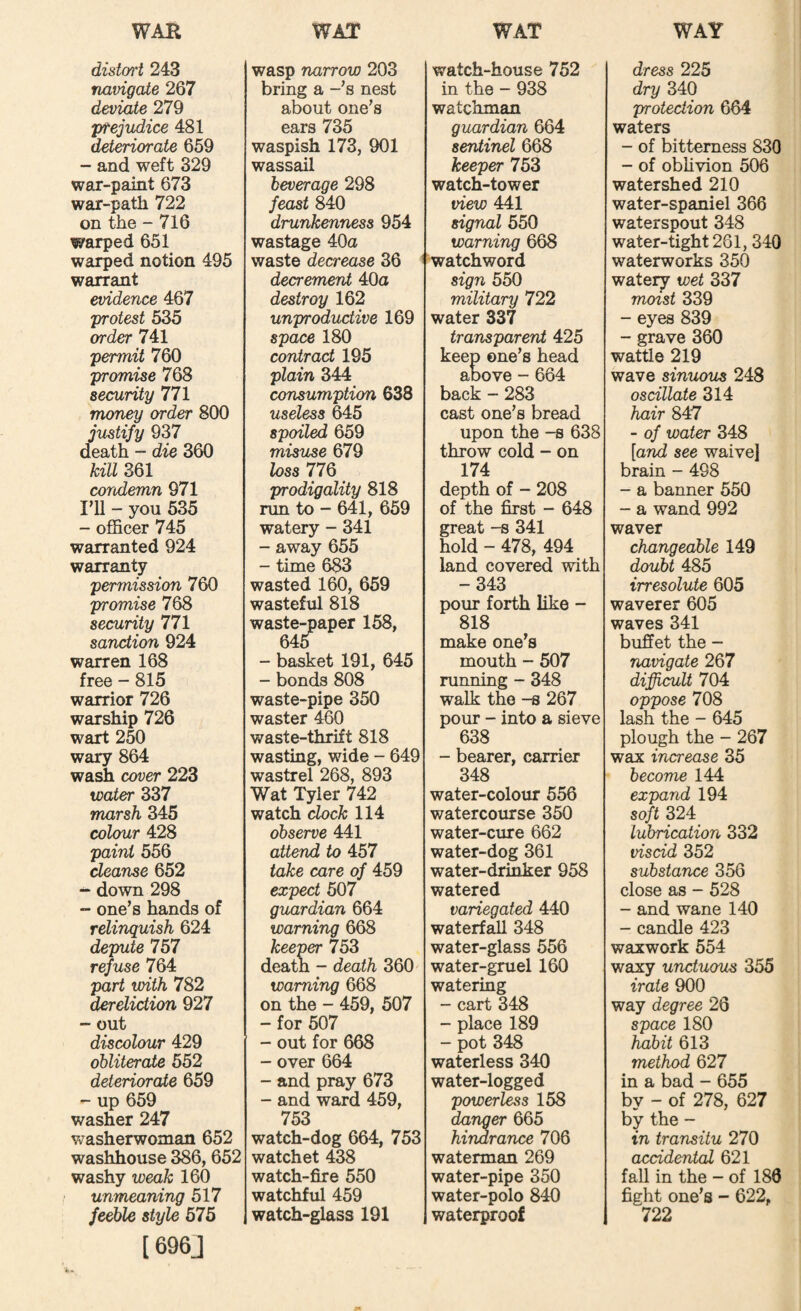 distort 243 navigate 267 deviate 279 prejudice 481 deteriorate 659 - and weft 329 war-paint 673 war-path 722 on the - 716 warped 651 warped notion 495 warrant evidence 467 protest 535 order 741 permit 760 promise 768 security 771 money order 800 justify 937 death - die 360 kill 361 condemn 971 I’U - you 535 - officer 745 warranted 924 warranty permission 760 promise 768 security 771 sanction 924 warren 168 free - 815 warrior 726 warship 726 wart 250 wary 864 wash cover 223 water Z37 marsh 345 colour 428 paint 556 cleanse 652 - down 298 “ one’s hands of relinquish 624 depute 757 refuse 764 part with 782 dereliction 927 - out discolour 429 obliterate 552 deteriorate 659 - up 659 washer 247 v^asherwoman 652 washhouse 386, 652 washy weak 160 unmeaning 517 feeble style 575 1696J wasp narrow 203 bring a -’s nest about one’s ears 735 waspish 173, 901 wassail beverage 298 feast 840 drunkenness 954 wastage 40a waste decrease 36 decrement 40a destroy 162 unproductive 169 space 180 contract 195 plain 344 consumption 638 useless 645 spoiled 659 misuse 679 loss 77Q prodigality 818 run to - 641, 659 watery - 341 - away 655 - time 683 wasted 160, 659 wasteful 818 waste-paper 158, 645 - basket 191, 645 - bonds 808 waste-pipe 350 waster 460 waste-thrift 818 wasting, wide - 649 wastrel 268, 893 Wat Tyler 742 watch clock 114 observe 441 attend to 457 take care of 459 expect 507 guardian 664 warning 668 keeper 753 deatn - death 360 warning 668 on the - 459, 507 - for 507 - out for 668 - over 664 - and pray 673 - and ward 459, 753 watch-dog 664, 753 watchet 438 watch-fire 550 watchful 459 watch-glass 191 watch-house 752 in the - 938 watchman guardian 664 sentinel 668 keeper 753 watch-tower view 441 signal 550 warning 668 watchword sign 550 military 722 water 337 transparent 425 keep one’s head above - 664 back - 283 cast one’s bread upon the -s 638 throw cold - on 174 depth of - 208 of the first - 648 great -s 341 hold - 478, 494 land covered with -343 pour forth like - 818 make one’s mouth - 507 running - 348 walk the -s 267 pour - into a sieve 638 - bearer, carrier 348 water-colour 556 watercourse 350 water-cure 662 water-dog 361 water-drinker 958 watered variegated 440 waterf^ 348 water-glass 556 water-gruel 160 watering - cart 348 - place 189 - pot 348 waterless 340 water-logged powerless 158 danger 665 hindrance 706 waterman 269 water-pipe 350 water-polo 840 waterproof dress 225 dry 340 protection 664 waters - of bitterness 830 - of oblivion 506 watershed 210 water-spaniel 366 waterspout 348 water-tight 281, 340 waterworks 350 watery wet 337 moist 339 - eyes 839 - grave 360 wattle 219 wave sinuous 248 oscillate 314 hair 847 - of water 348 [and see waive] brain - 498 - a banner 550 - a wand 992 waver changeable 149 doubt 485 irresolute 605 waverer 605 waves 341 buffet the - navigate 267 diffi^U 704 oppose 708 lash the - 645 plough the - 267 wax increase 35 become 144 expand 194 soft 324 lubrication 332 viscid 352 substance 356 close as - 528 - and wane 140 - candle 423 waxwork 554 waxy unctuous 355 irate 900 way degree 26 space 180 habit 613 method 627 in a bad - 655 by - of 278, 627 by the - in transitu 270 accidental 621 fall in the - of 186 fight one’s - 622, 722