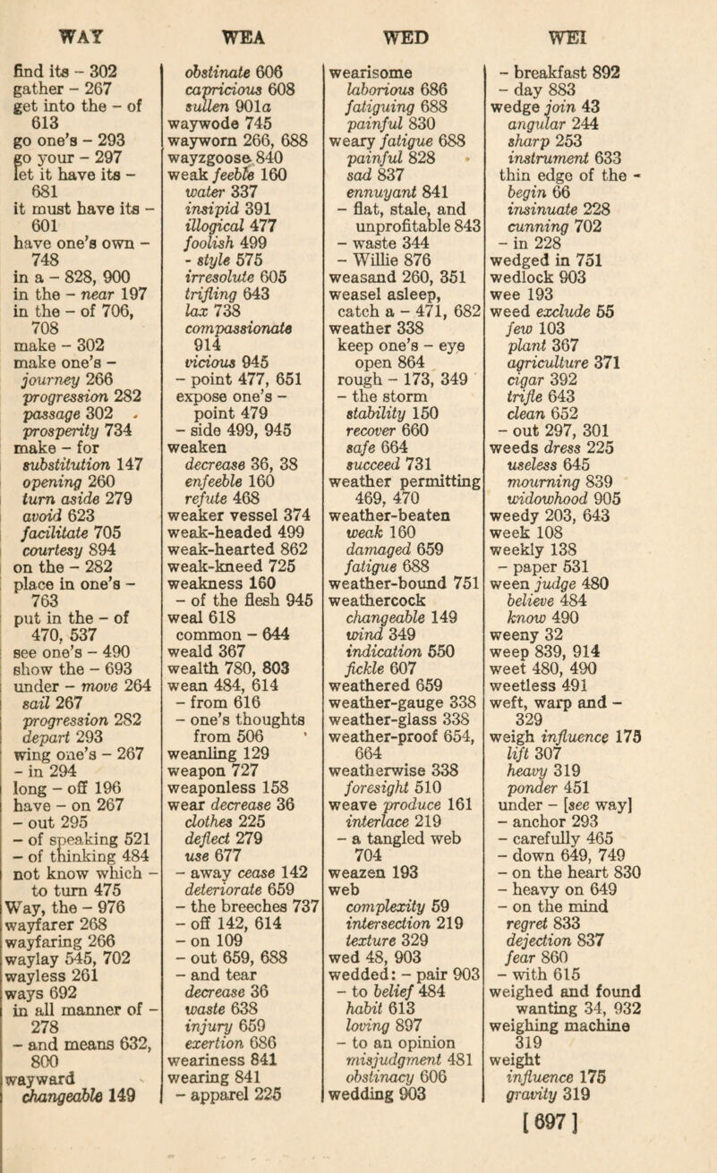 find ita - 302 gather - 267 get into the - of 613 go one’s - 293 go your - 297 let it have its - 681 it must have its - 601 have one’s own - 748 in a - 828, 900 in the - near 197 in the - of 706, 708 make - 302 make one’s - journey 266 'progression 282 passage 302 .. prosperity 734 make - for substitution 147 opening 260 turn aside 279 avoid 623 facilitate 705 I courtesy 894 on the - 282 ! place in one’s - 763 I put in the - of 470, 537 see one’s - 490 show the - 693 I under - move 264 sail 267 progression 282 depart 293 wing one’s - 267 -in 294 long - off 196 have - on 267 - out 295 - of speaking 521 - of tninking 484 not know which - to turn 475 Way, the - 976 wajffarer 268 wayfaring 266 waylay 545, 702 wayless 261 ways 692 in all manner of - 278 - and means 632, 800 wayward changeable 149 obstinate 606 capricious 608 sullen 901a waywode 745 wayworn 266, 688 wayzgoose. 840 weak feeb^ 160 wat^ 337 insipid 391 illogical 477 foolish 499 - style 575 irresolute 605 trifling 643 lax 738 compassionate 914 vicious 945 - point 477, 651 expose one’s - point 479 - side 499, 945 weaken decrease 36, 38 enfeeble 160 refute 468 weaker vessel 374 weak-headed 499 weak-hearted 862 weak-kneed 725 weakness 160 - of the flesh 945 weal 618 common - 644 weald 367 wealth 780, 803 wean 484, 614 - from 616 - one’s thoughts from 506 weanling 129 weapon 727 weaponless 158 wear decrease 36 clothes 225 deflect 279 use 677 - away cease 142 deteriorate 659 - the breeches 737 - off 142, 614 - on 109 - out 659, 688 - and tear decrease 36 waste 638 injury 659 exertion 686 weariness 841 wearing 841 - apparel 225 wearisome laborious 686 fatiguing 688 painful 830 weary fatigue 688 painful 828 sad 837 ennuyant 841 - flat, stale, and unprofitable 843 - waste 344 - WiUie 876 weasand 260, 351 weasel asleep, catch a - 471, 682 weather 338 keep one’s - eye open 864 rough - 173, 349 ' - the storm stability 150 recover 660 safe 664 succeed 731 weather permitting 469, 470 weather-beaten weak 160 damaged 659 fatigue 688 weather-boimd 751 weathercock changeable 149 wind 349 indication 550 fickle 607 weathered 659 weather-gauge 338 weather-glass 338 weather-proof 654, 664 weatherwise 338 foresight 510 weave produce 161 interlace 219 - a tangled web 704 weazen 193 web complexity 59 intersection 219 texture 329 wed 48, 903 wedded: - pair 903 - to belief 484 habit 613 loving 897 - to an opinion misjudgraent 481 obstinacy 606 wedding 903 - breakfast 892 - day 883 wedge join 43 angular 244 sharp 253 instrument 633 thin edge of the - begin 66 insinuate 228 cunning 702 - in 228 wedged in 751 wedlock 903 wee 193 weed exclude 55 few 103 plant 367 agriculture 371 cigar 392 trifle 643 clean 652 - out 297, 301 weeds dress 225 useless 645 mourning 839 widowhood 905 weedy 203, 643 week 108 weekly 138 - paper 531 ween judge 480 believe 484 know 490 weeny 32 weep 839, 914 weet 480, 490 weetless 491 weft, warp and - 329 weigh influence 175 lift 307 heavy 319 ponder 451 under - [see wayl - anchor 293 - carefully 465 - down 649, 749 - on the heart 830 - heavy on 649 - on the mind regret 833 dejection 837 fear 860 - with 615 weighed and found wanting 34, 932 weighing machine 319 weight influence 175 gravity 319 [697]