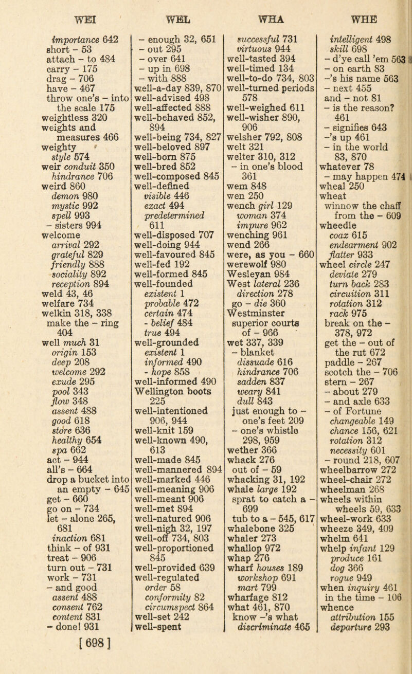 Importance 642 short - 53 attach - to 484 carry - 175 drag - 706 have - 467 throw one’s - into the scale 175 weightless 320 weights and measures 466 weighty ' style 574 weir conduit 350 hindrance 706 weird 860 demon 980 mystic 992 spell 993 - sisters 994 welcome arrival 292 grateful 829 friendly 888 sociality 892 reception 894 weld 43, 46 welfare 734 welkin 318, 338 make the - ring 404 well much 31 origin 153 deep 208 welcome 292 exude 295 pool 343 flow 348 assent 488 good 618 store 636 healthy 654 spa 662 act - 944 ah’s - 664 drop a bucket into an empty - 645 get - 660 go on - 734 let - alone 265, 681 inaction 681 think - of 931 treat - 906 turn out - 731 work - 731 - and good assent 488 consent 762 content 831 - donel 931 [698] - enough 32, 651 - out 295 - over 641 - up in 698 - with 888 well-a-day 839, 870 well-advised 498 well-affected 888 well-behaved 852, 894 well-being 734, 827 well-beloved 897 well-born 875 well-bred 852 well-composed 845 well-defined visible 446 exact 494 predetermined 611 well-disposed 707 weU-domg 944 well-favomed 845 weU-fed 192 well-formed 845 well-founded existent 1 probable 472 certain 474 - belief 484 true 494 well-grounded existent 1 informed 490 - hope 858 well-informed 490 Wellington boots 225 well-intentioned 906, 944 well-knit 159 well-known 490, 613 well-made 845 well-mannered 894 well-marked 446 well-meaning 906 well-meant 906 well-met 894 weU-natured 906 well-nigh 32, 197 well-off 734, 803 well-proportioned 845 well-provided 639 well-regulated order 58 conformity 82 circumspect 864 well-set 242 well-spent successful 731 virtuous 944 well-tasted 394 well-timed 134 well-to-do 734, 803 well-turned periods 578 well-weighed 611 well-wisher 890, 906 welsher 792, 808 welt 321 welter 310, 312 - in one’s blood 361 wem 848 wen 250 wench girl 129 woman 374 impure 962 wenching 961 wend 266 were, as you - 660 werewolf 980 Wesleyan 984 West lateral 236 direction 278 go - die 360 Westminster superior courts of - 966 wet 337, 339 - blanket dissuade 616 hindrance 706 sadden 837 weary 841 dull 843 just enough to - one’s feet 209 - one’s whistle 298, 959 wether 366 whack 276 out of - 59 whacking 31, 192 whale large 192 sprat to catch a - 699 tub to a - 545, 617 whalebone 325 whaler 273 whallop 972 whap 276 wharf houses 189 workshop 691 mart 799 wharfage 812 what 461, 870 know -’s what discriminate 465 intelligent 498 skill 698 - d’ye call ’em 563 IJ - on earth 83 -’s his name 563 - next 455 and - not 81 - is the reason? 461 - signifies 643 -’s up 461 - in the world 83, 870 whatever 78 - may happen 474 • wheal 250 wheat winnow the chaff from the - 609 wheedle coax 615 endearment 902 flatter 933 wheel circle 247 deviate 279 turn back 283 circuition 311 rotation 312 rack 975 break on the - 378, 972 get the - out of the rut 672 paddle - 267 scotch the - 706 stem - 267 - about 279 - and axle 633 - of Fortune changeable 149 chance 156, 621 rotation 312 necessity 601 - round 218, 607 wheelbarrow 272 wheel-chair 272 wheelman 268 wheels within wheels 59, 633 wheel-work 633 wheeze 349, 409 whehn 641 whelp infant 129 produce 161 dog 366 rogue 949 when inquiry 461 in the time - 106 whence attribution 155 departure 293