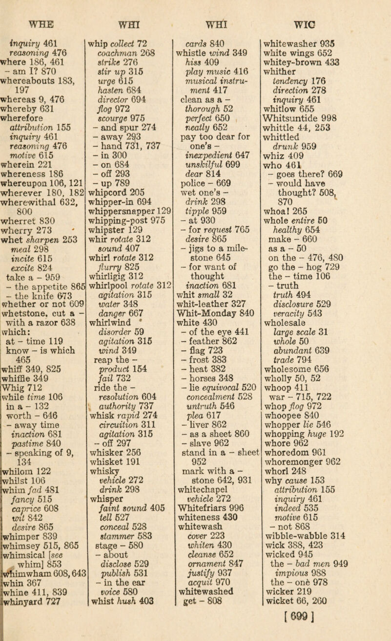 inquiry 461 reasoning 476 where 186, 461 - am I? 870 whereabouts 183, 197 whereas 9, 476 whereby 631 wherefore attribution 155 inquiry 461 reasoning 476 motive 615 wherein 221 whereness 186 whereupon 106,121 wherever 180, 182 wherewithal 632, 800 wherret 830 wherry 273 whet sharpen 253 meal 298 incite 615 excite 824 take a - 969 - the appetite 865 - the knife 673 whether or not 609 whetstone, cut a - with a razor 638 which: ; at - time 119 ; know - is which 465 whiff 349, 825 whiffle 349 Whig 712 while time 106 in a - 132 worth - 646 - away time inaction 681 pastime 840 - speaking of 9, 134 whilom 122 whilst 106 whim Jad 481 fancy 515 caprice 608 vnt 842 desire 865 whimper 839 whimsey 515, 865 whimsical [see whim] 853 v^iiimwham 608,64^ whin 367 whine 411, 839 whinyord 727 whip colled 72 coachman 268 strike 276 stir up 315 urge 615 hasten 684 director 694 flog 972 scourge 975 - and spur 274 - away 293 - hand 731, 737 - in 300 - on 684 - off 293 - up 789 whipcord 205 whipper-in 694 whippersnapper 129 whipping-post 975 whipster 129 whir rotate 312 sound 407 whirl rotate 312 flurry 825 whirligig 312 whirlpool rotate 312 agitation 315 water 348 danger 667 whirlwind * disorder 59 agitation 315 wind 349 reap the - produd 154 fail 732 ride the - resolution 604 authority 737 whisk rapid 274 circuition 311 agitation 315 - off 297 whisker 256 whisket 191 whisky vehicle 272 drink 298 whisper faint sound 405 tell 527 conceal 528 stammer 583 stage - 580 - about disclose 529 publish 531 - in the ear voice 580 whist hush 403 cards 840 whistle wind 349 hiss 409 play music 416 musical instru¬ ment 417 clean as a - thorough 52 perfed 650 neatly 652 pay too dear for one’s - inexpedient 647 unskilful 699 dear 814 police - 669 wet one’s - drink 298 tipple 959 - at 930 - for request 765 desire 865 - jigs to a mile¬ stone 645 - for want of thought inaction 681 whit small 32 whit-leather 327 Whit-Monday 840 white 430 - of the eye 441 - feather 862 - flag 723 ~ frost 383 - heat 382 - horses 348 - lie equivocal 520 concealment 528 untruth 546 plea 617 - hver 862 - as a sheet 860 - slave 962 stand in a - sheet 952 mark with a - stone 642, 931 Whitechapel vehicle 272 Whitefriars 996 whiteness 430 whitewash cover 223 whiten 430 cleanse 652 ornament 847 justify 937 acquit 970 whitewashed get - 808 whitewasher 935 white wings 652 whitey-brown 433 whither tendency 176 direction 278 inquiry 461 whitlow 655 Whitsuntide 998 whittle 44, 253 whittled drunk 959 whiz 409 who 461 - goes there? 669 - would have thought? 608, 870 whoa I 265 whole entire 60 healthy 654 make - 660 as a - 50 on the - 476, 480 go the - hog 729 the - time 106 - truth truth 494 disclosure 529 veracity 543 wholesale large scale 31 whole 50 abundant 639 trade 794 wholesome 656 wholly 50, 52 whoop 411 war - 715, 722 whop flog 972 whoopee 840 whopper lie 546 whopping huge 192 whore 962 whoredom 961 whoremonger 962 whorl 248 why cause 153 attribution 155 inquiry 461 indeed 535 motive 615 - not 868 wibble-wabble 314 wick 388, 423 wicked 945 the - bad men 949 impious 988 the - one 978 wicker 219 wicket 66, 260 [699]