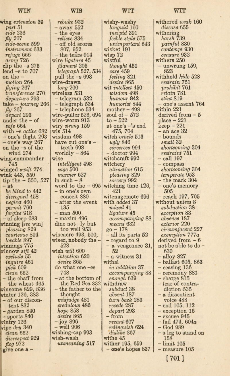 wm wis WTT WTT wing extension 39 part 61 side 236 fly 267 sider-scene 599 instrument 633 refuge 666 army 726 clip the -s 275 lend -s to 707 on the - motion 264 flying 267 transference 270 departure 293 take - journey 266 fly 267 depart 293 under the - of safe 664 with -8 active 682 - one’s flight 293 ~ one’s way 267 on the -s of the wind 274 wing-commander 745 winged swift 274 wink 443, 550 tip the - 650, 527 ; - at he blind to 442 I disregard 458 neglect 460 permit 760 forgive 918 - of sleep 683 winning [see win] pleasing 829 courteous 894 lovable 897 winnings 775 winnow sift 42 exclude 55 inquire 461 pick 609 dean 652 - the chaff from the wheat 465 ivinsome 829, 836 lyinter 126, 383 - of our discon¬ tent 832 - garden 840 - sports 840 vintry 126 vipe dry 340 dexin 652 disrespect 929 J^g 972 give one a - rebuke 932 - away 552 - the eyes relieve 834 - off old scores 807, 952 - the tears 914 wire ligature 45 filament 205 telegraph 627, 634 pull the -8 693 wire-drawn long 200 wireless 631 - telegram 532 - telegraph 534 - telephone 634 wire-puller 526, 694 wire-worm 913 wiry strong 159 wis 514 wisdom 498 have cut one’s - teeth 698 worldly - 864 wise intellipent 498 sage ^0 manner 627 in such - 8 word to the - 695 - in one’s own conceit 880 - after the event 135 - man 600 - maxim 496 dine not -ly but too weU 953 wiseacre 493, 500, wiser, nobody the - 528 wish will 600 intention 620 desire 865 do what one -es 748 - at the bottom of the Red Sea 832 - the father to the thought misjudge 481 credulous 486 hope 858 desire 865 - joy 896 - well 906 wishing-cap 993 wish-wash unmeaning 617 wishy-washy languid 160 insipid 391 feeble style 575 unimportant 643 wisket 191 wisp 72 wistful thought 451 care 459 feeling 821 desire 865 wit intellect 450 wisdom 498 humour 842 humorist 844 mother - 498 soul of - 572 to - 522 at one’s -’s end 475, 704 witch oracle 613 ugly 846 sorceress 994 - doctor 994 witchcraft 992 witchery attraction 615 pleasing 829 sorcery 992 witching time 126, 421 witenagemote 696 with added 37 mixed 41 ligature 45 accompanying 88 means 632 go - 178 - all its parts 52 - regard to 9 - a vengeance 31, 52 - a witness 31 withal in addition 37 accompanying 88 enough 639 withdraw subduct 38 absent 187 turn back 283 recede 287 depart 293 - from recant 607 relinquish 624 ’dislike 867 withe 45 wither 195, 659 - one’s hopes 837 withered weak 160 disease 656 withering harsh 739 painful 830 contempt 930 censure 932 withers 250 - unwrung 159, 823 withhold hide 528 restrain 751 prohibit 761 retain 781 stint 819 - one’s assent 764 within 221 derived from - 6 place - 221 keep - 221 - an ace 32 - bomids small 32 shortcoming 304 restraint 751 - caU 197 - compass shortcoming 304 temperate 953 - the mark 304 - one’s memory 605 - reach 197, 705 without unless 8 subduction 38 exception 83 absence 187 exterior 220 circumjacent 227 exemption 777a derived from - 6 not be able to do - 630 - alloy 827 - ballast 605, 863 - ceasing 136 - ceremony 881 - charge 815 - fear of contra¬ diction 635 - a dissentient voice 488 - end 105, 112 - exception 16 - excuse 945 - fail 474, 604a - God 989 - a leg to stand on 158 - Umit 105 - measure 105 [701]