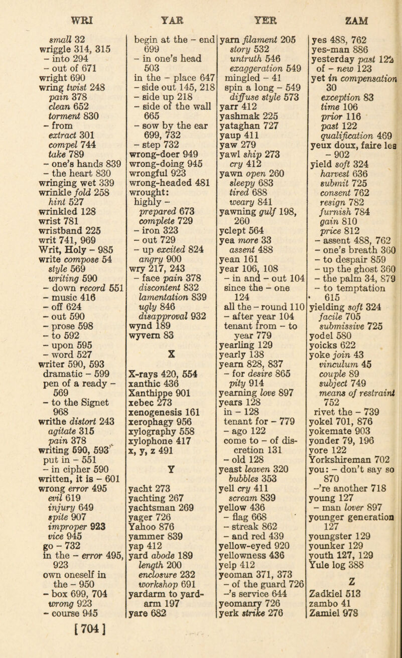 WRI YER ZAM 8maU 32 wriggle 314, 315 - into 294 - out of 671 wright 690 wring twist 248 pain 378 clean 652 torment 830 - from extract 301 compel 744 take 789 - one’s hands 839 - the heart 830 wringing wet 339 wrinMe fold 258 hint 527 wrinkled 128 wrist 781 wristband 225 writ 741, 969 Writ, Holy - 985 write compose 54 style 569 writing 590 - down record 551 - music 416 - off 624 - out 590 - prose 598 - to 592 - upon 595 - word 527 writer 590, 693 dramatic - 699 pen of a ready - 569 - to the Signet 968 writhe distort 243 agitate 316 pain 378 writing 690, 693^ put in - 5^ - in cipher 590 written, it is - 601 wrong error 495 evil 619 injury 649 spite 907 improper 923 vice 945 go - 732 in the - error 495, 923 own oneself in the - 950 - box 699, 704 wrong 923 “ course 945 [704] TAB begin at the - end 699 - in one’s head 603 in the - place 647 - side out 145, 218 - side up 218 - side of the wall 665 - sow by the ear 699, 732 - step 732 wrong-doer 949 wrong-doing 945 wrongful 923 wrong-headed 481 wrought: highly - prepared 673 cojnplete 729 - iron 323 - out 729 - up excited 824 angry 900 wry 217, 243 - face pain 378 discontent 832 lamentation 839 ugly 846 disapproval 932 wynd 189 wyvem 83 X X-rays 420, 654 xantliic 436 Xanthippe 901 xebec 273 xenogenesis 161 xerophagy 956 xylography 558 xylophone 417 X, y, z 491 yacht 273 yachting 267 yachtsman 269 yager 726 Yahoo 876 yammer 839 yap 412 yard abode 189 length 200 en^sure 232 workshop 691 yardarm to yard¬ arm 197 yare 682 yam filament 205 story 532 untruth 546 exaggeration 649 mingled - 41 spin a long - 549 diffuse style 573 yarr 412 yashmak 225 yataghan 727 yaup 411 yaw 279 yawl ship 273 cry 412 yawn open 260 sleepy 683 rired 688 weary 841 yawning gulf 198, 260 yclept 564 yea more 33 assent 488 yean 161 year 106, 108 - in and - out 104 since the - one 124 all the-round 110 - after year 104 tenant from - to year 779 yearling 129 yearly 138 yearn 828, 837 - for desire 865 pity 914 yearning love 897 years 128 in-128 tenant for - 779 - ago 122 come to - of dis¬ cretion 131 - old 128 yeast leaven 320 bubbles 353 yell cry 411 scream 839 yellow 436 - flag 668 - streak 862 - and red 439 yellow-eyed 920 yellowness 436 yelp 412 yeoman 371, 373 - of the guard 726 -’s service 644 yeomanry 726 yerk strike 276 yes 488, 762 yes-man 886 yesterday past 122 of - new 123 yet in compensation 30 exception 83 time 106 prior 116 past 122 qualification 469 yeux doux, faire lea -902 yield soft 324 harvest 636 submit 725 consent 762 resign 782 furnish 784 gain 810 price 812 - assent 488, 762 - one’s breath 360 - to despair 859 - up the ghost 360 - the palm 34, 879 - to temptation 615 yielding soft 324 facile 705 submissive 725 yodel 580 yoicks 622 yoke join 43 vinculum 45 couple 89 subject 749 means of restraint 752 rivet the - 739 yokel 701, 876 yokemate 903 yonder 79, 196 yore 122 Yorkshireman 702 you: - don’t say so 870 -’re another 718 yoimg 127 - man lover 897 yoimger generation 127 youngster 129 younker 129 youth 127, 129 Yule log 388 Zadkiel 513 zambo 41 Zamiel 97S