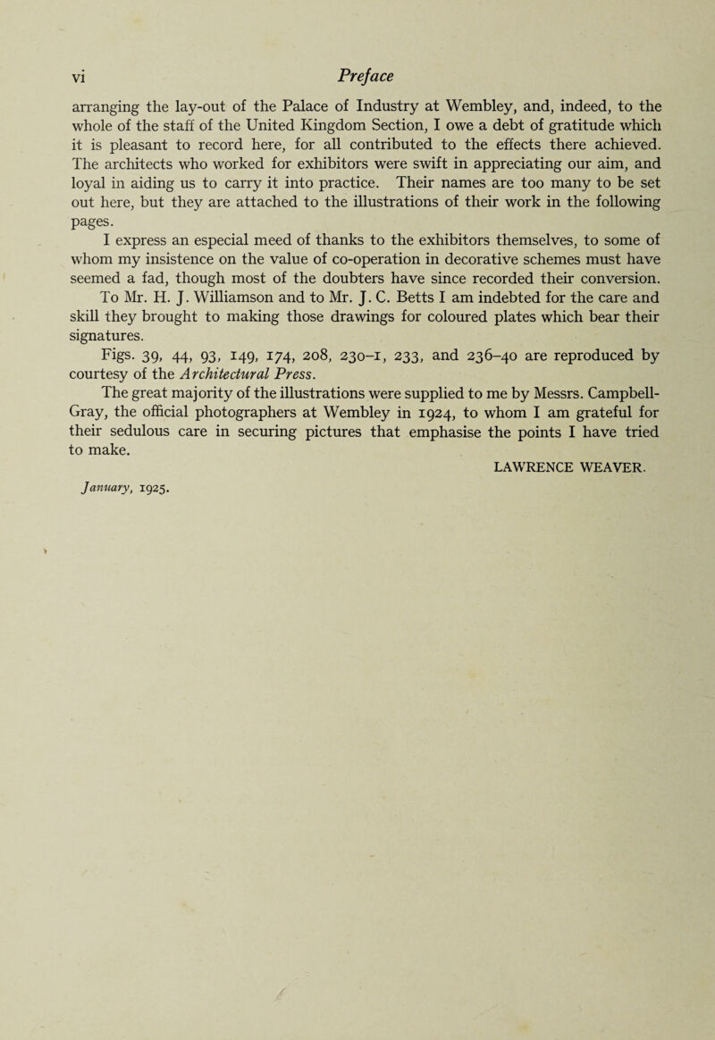 arranging the lay-out of the Palace of Industry at Wembley, and, indeed, to the whole of the staff of the United Kingdom Section, I owe a debt of gratitude which it is pleasant to record here, for all contributed to the effects there achieved. The architects who worked for exhibitors were swift in appreciating our aim, and loyal in aiding us to carry it into practice. Their names are too many to be set out here, but they are attached to the illustrations of their work in the following pages. I express an especial meed of thanks to the exhibitors themselves, to some of whom my insistence on the value of co-operation in decorative schemes must have seemed a fad, though most of the doubters have since recorded their conversion. To Mr. H. J. Williamson and to Mr. J. C. Betts I am indebted for the care and skill they brought to making those drawings for coloured plates which bear their signatures. Figs. 39, 44, 93, 149, 174, 208, 230-1, 233, and 236-40 are reproduced by courtesy of the Architectural Press. The great majority of the illustrations were supplied to me by Messrs. Campbell- Gray, the official photographers at Wembley in 1924, to whom I am grateful for their sedulous care in securing pictures that emphasise the points I have tried to make. LAWRENCE WEAVER. January, 1925.