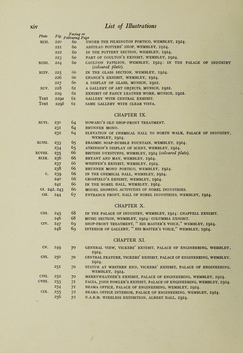 r,, . r. Facing or Plate Fig. p0u0Wing Page XCII. 220 60 UNDER THE PILKINGTON PORTICO, WEMBLEY, I924. 221 60 ASHTEAD POTTERS’ SHOP, WEMBLEY, 1924. 222 60 IN THE POTTERY SECTION, WEMBLEY, 1924. 223 60 PART OF DOULTON’S EXHIBIT, WEMBLEY, I924. XCIII. 224 60 CAULDON PAVILION, WEMBLEY, I924: IN THE PALACE OF INDUSTRY (1coloured plate). XCIV. 225 60 IN THE GLASS SECTION, WEMBLEY, 1924. 226 60 CHANCE’S EXHIBIT, WEMBLEY, I924. 227 60 A DISPLAY OF GLASS, MUNICH, 1922. xcv. 228 61 A GALLERY OF ART OBJECTS, MUNICH, 1922. 229 61 EXHIBIT OF FANCY LEATHER WORK, MUNICH, ig22. Text 229a 61 GALLERY WITH CENTRAL EXHIBIT. Text 229 b 61 SAME GALLERY WITH CLEAR VISTA. CHAPTER IX. XCVI. 230 64 Howard’s old shop-front treatment. 231 64 BRUNNER MOND. 232 64 ELEVATION OF CHEMICAL HALL TO NORTH WALK, PALACE OF INDUSTRY, WEMBLEY, I924. XCVII. 233 65 ERASMIC SOAP-BUBBLE FOUNTAIN, WEMBLEY, I924. 234 65 Atkinson’s display of scent, wembley, 1924. XCVIII. 235 66 BRITISH DYESTUFFS, WEMBLEY, I924 (coloured plate). XCIX. 236 66 BRYANT AND MAY, WEMBLEY, I924. 237 66 WHIFFEN’S EXHIBIT, WEMBLEY, 1924. 238 66 BRUNNER MOND PORTICO, WEMBLEY, I924. c. 239 66 IN THE CHEMICAL HALL, WEMBLEY, I924. 240 66 CROSFIELD’S EXHIBIT, WEMBLEY, 1924. 241 66 IN THE NOBEL HALL, WEMBLEY, 1924. ci. 242, 243 66 MODEL SHOWING ACTIVITIES OF NOBEL INDUSTRIES. CII. 244 67 ENTRANCE FRONT, HALL OF NOBEL INDUSTRIES, WEMBLEY, I924. CHAPTER X. chi. 245 68 IN THE PALACE OF INDUSTRY, WEMBLEY, I924: CHAPPELL EXHIBIT. 246 68 MUSIC SECTION, WEMBLEY, I924: COLUMBIA EXHIBIT. CIV. 247 69 SHOP-FRONT TREATMENT, “ HIS MASTER’S VOICE,” WEMBLEY, I924. 248 69 INTERIOR OF GALLERY, “ HIS MASTER’S VOICE,” WEMBLEY, I924. CHAPTER XI. cv. 249 70 GENERAL VIEW, VICKERS’ EXHIBIT, PALACE OF ENGINEERING, WEMBLEY, I924. CVI. 250 70 CENTRAL FEATURE, VICKERS’ EXHIBIT, PALACE OF ENGINEERING, WEMBLEY, I924. 251 70 STATUE AT WESTERN END, VICKERS’ EXHIBIT, PALACE OF ENGINEERING, WEMBLEY, 1924. CVII. 252 70 MERRYWEATHER’S EXHIBIT, PALACE OF ENGINEERING, WEMBLEY, I924. CVIII. 253 7i FACIA, JOHN FOWLER’S EXHIBIT, PALACE OF ENGINEERING, WEMBLEY, 1924. 254 7i BEAMA OFFICE, PALACE OF ENGINEERING, WEMBLEY, 1924. CIX. 255 72 BEAMA OFFICE INTERIOR, PALACE OF ENGINEERING, WEMBLEY, I924. 256 72 N.A.R.M. WIRELESS EXHIBITION, ALBERT HALL, 1924.