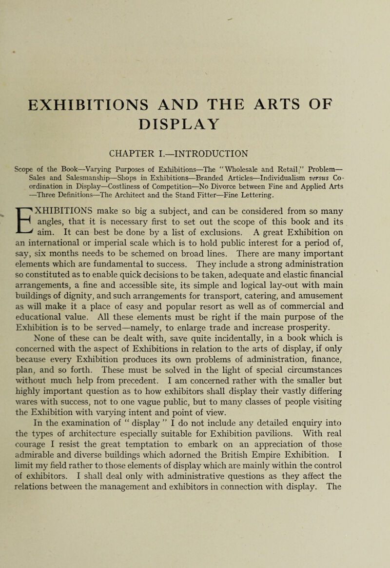 EXHIBITIONS AND THE ARTS OF DISPLAY CHAPTER I.—INTRODUCTION Scope of the Book—Varying Purposes of Exhibitions—The “Wholesale and Retail)’’ Problem— Sales and Salesmanship—Shops in Exhibitions—Branded Articles—Individualism versus Co¬ ordination in Display—Costliness of Competition—No Divorce between Fine and Applied Arts —Three Definitions—The Architect and the Stand Fitter—Fine Lettering. EXHIBITIONS make so big a subject, and can be considered from so many angles, that it is necessary first to set out the scope of this book and its aim. It can best be done by a list of exclusions. A great Exhibition on an international or imperial scale which is to hold public interest for a period of, say, six months needs to be schemed on broad lines. There are many important elements which are fundamental to success. They include a strong administration so constituted as to enable quick decisions to be taken, adequate and elastic financial arrangements, a fine and accessible site, its simple and logical lay-out with main buildings of dignity, and such arrangements for transport, catering, and amusement as will make it a place of easy and popular resort as well as of commercial and educational value. All these elements must be right if the main purpose of the Exhibition is to be served—namely, to enlarge trade and increase prosperity. None of these can be dealt with, save quite incidentally, in a book which is concerned with the aspect of Exhibitions in relation to the arts of display, if only because every Exhibition produces its own problems of administration, finance, plan, and so forth. These must be solved in the light of special circumstances without much help from precedent. I am concerned rather with the smaller but highly important question as to how exhibitors shall display their vastly differing wares with success, not to one vague public, but to many classes of people visiting the Exhibition with varying intent and point of view. In the examination of “ display ” I do not include any detailed enquiry into the types of architecture especially suitable for Exhibition pavilions. With real courage I resist the great temptation to embark on an appreciation of those admirable and diverse buildings which adorned the British Empire Exhibition. I limit my field rather to those elements of display which are mainly within the control of exhibitors. I shall deal only with administrative questions as they affect the relations between the management and exhibitors in connection with display. The