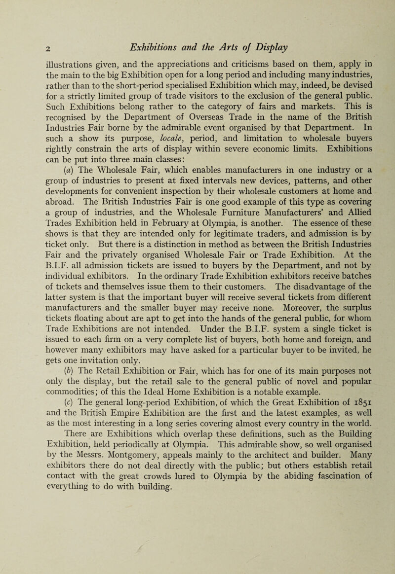 illustrations given, and the appreciations and criticisms based on them, apply in the main to the big Exhibition open for a long period and including many industries, rather than to the short-period specialised Exhibition which may, indeed, be devised for a strictly limited group of trade visitors to the exclusion of the general public. Such Exhibitions belong rather to the category of fairs and markets. This is recognised by the Department of Overseas Trade in the name of the British Industries Fair borne by the admirable event organised by that Department. In such a show its purpose, locale, period, and limitation to wholesale buyers rightly constrain the arts of display within severe economic limits. Exhibitions can be put into three main classes: (a) The Wholesale Fair, which enables manufacturers in one industry or a group of industries to present at fixed intervals new devices, patterns, and other developments for convenient inspection by their wholesale customers at home and abroad. The British Industries Fair is one good example of this type as covering a group of industries, and the Wholesale Furniture Manufacturers’ and Allied Trades Exhibition held in February at Olympia, is another. The essence of these shows is that they are intended only for legitimate traders, and admission is by ticket only. But there is a distinction in method as between the British Industries Fair and the privately organised Wholesale Fair or Trade Exhibition. At the B.I.F. all admission tickets are issued to buyers by the Department, and not by individual exhibitors. In the ordinary Trade Exhibition exhibitors receive batches of tickets and themselves issue them to their customers. The disadvantage of the latter system is that the important buyer will receive several tickets from different manufacturers and the smaller buyer may receive none. Moreover, the surplus tickets floating about are apt to get into the hands of the general public, for whom Trade Exhibitions are not intended. Under the B.I.F. system a single ticket is issued to each firm on a very complete list of buyers, both home and foreign, and however many exhibitors may have asked for a particular buyer to be invited, he gets one invitation only. (b) The Retail Exhibition or Fair, which has for one of its main purposes not only the display, but the retail sale to the general public of novel and popular commodities; of this the Ideal Home Exhibition is a notable example. (c) The general long-period Exhibition, of which the Great Exhibition of 1851 and the British Empire Exhibition are the first and the latest examples, as well as the most interesting in a long series covering almost every country in the world. There are Exhibitions which overlap these definitions, such as the Building Exhibition, held periodically at Olympia. This admirable show, so well organised by the Messrs. Montgomery, appeals mainly to the architect and builder. Many exhibitors there do not deal directly with the public; but others establish retail contact with the great crowds lured to Olympia by the abiding fascination of everything to do with building.