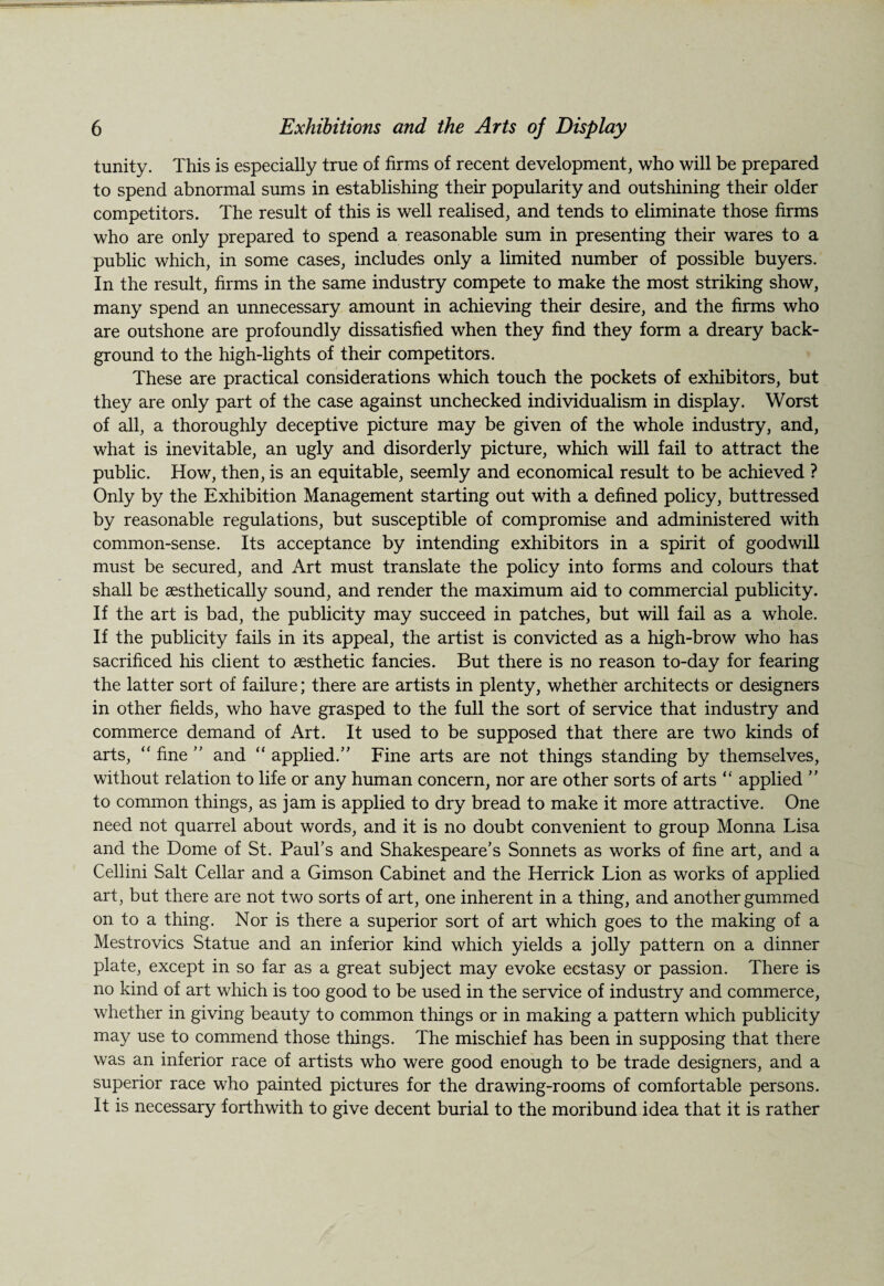 tunity. This is especially true of firms of recent development, who will be prepared to spend abnormal sums in establishing their popularity and outshining their older competitors. The result of this is well realised, and tends to eliminate those firms who are only prepared to spend a reasonable sum in presenting their wares to a public which, in some cases, includes only a limited number of possible buyers. In the result, firms in the same industry compete to make the most striking show, many spend an unnecessary amount in achieving their desire, and the firms who are outshone are profoundly dissatisfied when they find they form a dreary back¬ ground to the high-lights of their competitors. These are practical considerations which touch the pockets of exhibitors, but they are only part of the case against unchecked individualism in display. Worst of all, a thoroughly deceptive picture may be given of the whole industry, and, what is inevitable, an ugly and disorderly picture, which will fail to attract the public. How, then, is an equitable, seemly and economical result to be achieved ? Only by the Exhibition Management starting out with a defined policy, buttressed by reasonable regulations, but susceptible of compromise and administered with common-sense. Its acceptance by intending exhibitors in a spirit of goodwill must be secured, and Art must translate the policy into forms and colours that shall be aesthetically sound, and render the maximum aid to commercial publicity. If the art is bad, the publicity may succeed in patches, but will fail as a whole. If the publicity fails in its appeal, the artist is convicted as a high-brow who has sacrificed his client to aesthetic fancies. But there is no reason to-day for fearing the latter sort of failure; there are artists in plenty, whether architects or designers in other fields, who have grasped to the full the sort of service that industry and commerce demand of Art. It used to be supposed that there are two kinds of arts, “ fine ” and “ applied.” Fine arts are not things standing by themselves, without relation to life or any human concern, nor are other sorts of arts “ applied ” to common things, as jam is applied to dry bread to make it more attractive. One need not quarrel about words, and it is no doubt convenient to group Monna Lisa and the Dome of St. Paul’s and Shakespeare’s Sonnets as works of fine art, and a Cellini Salt Cellar and a Gimson Cabinet and the Herrick Lion as works of applied art, but there are not two sorts of art, one inherent in a thing, and another gummed on to a thing. Nor is there a superior sort of art which goes to the making of a Mestrovics Statue and an inferior kind which yields a jolly pattern on a dinner plate, except in so far as a great subject may evoke ecstasy or passion. There is no kind of art which is too good to be used in the service of industry and commerce, whether in giving beauty to common things or in making a pattern which publicity may use to commend those things. The mischief has been in supposing that there was an inferior race of artists who were good enough to be trade designers, and a superior race who painted pictures for the drawing-rooms of comfortable persons. It is necessary forthwith to give decent burial to the moribund idea that it is rather
