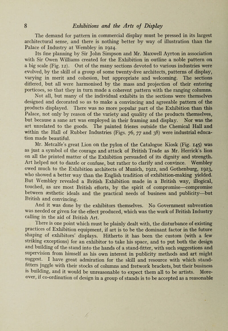 The demand for pattern in commercial display must be pressed in its largest architectural sense, and there is nothing better by way of illustration than the Palace of Industry at Wembley in 1924. Its fine planning by Sir John Simpson and Mr. Maxwell Ayrton in association with Sir Owen Williams created for the Exhibition in outline a noble pattern on a big scale (Fig. 12). Out of the many sections devoted to various industries were evolved, by the skill of a group of some twenty-five architects, patterns of display, varying in merit and cohesion, but appropriate and welcoming. The sections differed, but all were harmonised by the mass and projection of their entering porticoes, so that they in turn made a coherent pattern with the ranging columns. Not all, but many of the individual exhibits in the sections were themselves designed and decorated so as to make a convincing and agreeable pattern of the products displayed. There was no more popular part of the Exhibition than this Palace, not only by reason of the variety and quality of the products themselves, but because a sane art was employed in their framing and display. Nor was the art unrelated to the goods. The painted friezes outside the Chemical Hall and within the Hall of Rubber Industries (Figs. 76, 77 and 38) were industrial educa¬ tion made beautiful. Mr. Metcalfe’s great Lion on the pylon of the Catalogue Kiosk (Fig. 145) was as just a symbol of the courage and attack of British Trade as Mr. Herrick’s lion on all the printed matter of the Exhibition persuaded of its dignity and strength. Art helped not to dazzle or confuse, but rather to clarify and convince. Wembley owed much to the Exhibition architects of Munich, 1922, and Gothenburg, 1923, who showed a better way than the English tradition of exhibition-making yielded. But Wembley revealed a British Exhibition made in a British way, illogical, touched, as are most British efforts, by the spirit of compromise—compromise between aesthetic ideals and the practical needs of business and publicity—but British and convincing. And it was done by the exhibitors themselves. No Government subvention was needed or given for the effect produced, which was the work of British Industry calling in the aid of British Art. 1 here is one point which must be plainly dealt with, the disturbance of existing practices of Exhibition equipment, if art is to be the dominant factor in the future shaping of exhibitors’ displays. Hitherto it has been the custom (with a few striking exceptions) for an exhibitor to take his space, and to put both the design and building of the stand into the hands of a stand-fitter, with such suggestions and supervision from himself as his own interest in publicity methods and art might suggest. I have great admiration for the skill and resource with which stand- fitters juggle with their stocks of columns and fretwork brackets, but their business is building, and it would be unreasonable to expect them all to be artists. More¬ over, if co-ordination of design in a group of stands is to be accepted as a reasonable