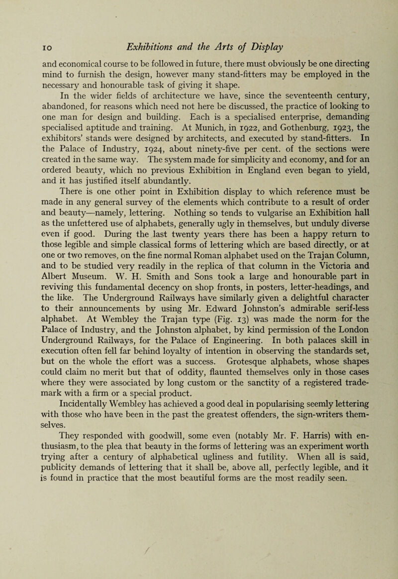 and economical course to be followed in future, there must obviously be one directing mind to furnish the design, however many stand-fitters may be employed in the necessary and honourable task of giving it shape. In the wider fields of architecture we have, since the seventeenth century, abandoned, for reasons which need not here be discussed, the practice of looking to one man for design and building. Each is a specialised enterprise, demanding specialised aptitude and training. At Munich, in 1922, and Gothenburg, 1923, the exhibitors’ stands were designed by architects, and executed by stand-fitters. In the Palace of Industry, 1924, about ninety-five per cent, of the sections were created in the same way. The system made for simplicity and economy, and for an ordered beauty, which no previous Exhibition in England even began to yield, and it has justified itself abundantly. There is one other point in Exhibition display to which reference must be made in any general survey of the elements which contribute to a result of order and beauty—namely, lettering. Nothing so tends to vulgarise an Exhibition hall as the unfettered use of alphabets, generally ugly in themselves, but unduly diverse even if good. During the last twenty years there has been a happy return to those legible and simple classical forms of lettering which are based directly, or at one or two removes, on the fine normal Roman alphabet used on the Trajan Column, and to be studied very readily in the replica of that column in the Victoria and Albert Museum. W. H. Smith and Sons took a large and honourable part in reviving this fundamental decency on shop fronts, in posters, letter-headings, and the like. The Underground Railways have similarly given a delightful character to their announcements by using Mr. Edward Johnston’s admirable serif-less alphabet. At Wembley the Trajan type (Fig. 13) was made the norm for the Palace of Industry, and the Johnston alphabet, by kind permission of the London Underground Railways, for the Palace of Engineering. In both palaces skill in execution often fell far behind loyalty of intention in observing the standards set, but on the whole the effort was a success. Grotesque alphabets, whose shapes could claim no merit but that of oddity, flaunted themselves only in those cases where they were associated by long custom or the sanctity of a registered trade¬ mark with a firm or a special product. Incidentally Wembley has achieved a good deal in popularising seemly lettering with those who have been in the past the greatest offenders, the sign-writers them¬ selves. They responded with goodwill, some even (notably Mr. F. Harris) with en¬ thusiasm, to the plea that beauty in the forms of lettering was an experiment worth trying after a century of alphabetical ugliness and futility. When all is said, publicity demands of lettering that it shall be, above all, perfectly legible, and it is found in practice that the most beautiful forms are the most readily seen. /