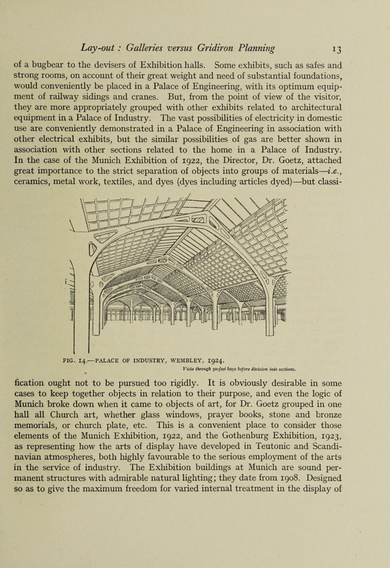 of a bugbear to the devisers of Exhibition halls. Some exhibits, such as safes and strong rooms, on account of their great weight and need of substantial foundations, would conveniently be placed in a Palace of Engineering, with its optimum equip¬ ment of railway sidings and cranes. But, from the point of view of the visitor, they are more appropriately grouped with other exhibits related to architectural equipment in a Palace of Industry. The vast possibilities of electricity in domestic use are conveniently demonstrated in a Palace of Engineering in association with other electrical exhibits, but the similar possibilities of gas are better shown in association with other sections related to the home in a Palace of Industry. In the case of the Munich Exhibition of 1922, the Director, Dr. Goetz, attached great importance to the strict separation of objects into groups of materials—i.e., ceramics, metal work, textiles, and dyes (dyes including articles dyed)—but classi¬ fication ought not to be pursued too rigidly. It is obviously desirable in some cases to keep together objects in relation to their purpose, and even the logic of Munich broke down when it came to objects of art, for Dr. Goetz grouped in one hall all Church art, whether glass windows, prayer books, stone and bronze memorials, or church plate, etc. This is a convenient place to consider those elements of the Munich Exhibition, 1922, and the Gothenburg Exhibition, 1923, as representing how the arts of display have developed in Teutonic and Scandi¬ navian atmospheres, both highly favourable to the serious employment of the arts in the service of industry. The Exhibition buildings at Munich are sound per¬ manent structures with admirable natural lighting; they date from 1908. Designed so as to give the maximum freedom for varied internal treatment in the display of