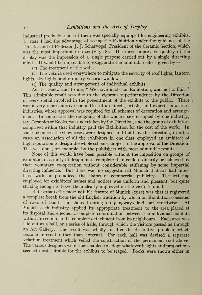 industrial products, none of them was specially equipped for engineering exhibits. In 1922 I had the advantage of seeing the Exhibition under the guidance of the Director and of Professor J. J. Scharvogel, President of the Ceramic Section, which was the most important in 1922 (Fig. 18). The most impressive quality of the display was the impression of a single purpose carried out by a single directing mind. It would be impossible to exaggerate the admirable effect given by— (a) The treatment of the walls. (b) The velaria used everywhere to mitigate the severity of roof lights, lantern lights, sky lights, and ordinary vertical windows. (c) The quality and arrangement of individual exhibits. As Dr. Goetz said to me, “ We have made an Exhibition, and not a Fair.” This admirable result was due to the vigorous superintendence by the Direction of every detail involved in the presentment of the exhibits to the public. There was a very representative committee of architects, artists, and experts in artistic industries, whose approval was required for all schemes of decoration and arrange¬ ment. In some cases the designing of the whole space occupied by one industry, say, Ceramics or Books, was undertaken by the Direction, and the group of exhibitors comprised within that industry paid the Exhibition for the cost of the work. In some instances the show-cases were designed and built by the Direction, in other cases an association of all the exhibitors in one class employed an architect of high reputation to design the whole scheme, subject to the approval of the Direction. This was done, for example, by the publishers with most admirable results. None of this would have been possible without the imposition on groups of exhibitors of a unity of design more complete than could ordinarily be achieved by their voluntary co-operation without considerable stiffening by some impartial directing influence. But there was no suggestion at Munich that art had inter¬ fered with or prejudiced the claims of commercial publicity. The lettering employed for exhibitors’ names and notices was uniform and pleasant, but quite striking enough to leave them clearly impressed on the visitor’s mind. But perhaps the most notable feature of Munich (1922) was that it registered a complete break from the old English tradition by which an Exhibition consisted of rows of booths or shops fronting on gangways laid out streetwise. At Munich each industry applied its appropriate treatment to the area placed at its disposal and effected a complete co-ordination between the individual exhibits within its section, and a complete detachment from its neighbours. Each area was laid out as a hall, or a series of halls, through which the visitors passed as through an Art Gallery. The result was wholly to alter the decorative problem, which became internal rather than external. For each hall was devised a separate velarium treatment which veiled the construction of the permanent roof above. The various designers were thus enabled to adopt whatever heights and proportions seemed most suitable for the exhibits to be staged. Books were shown either in