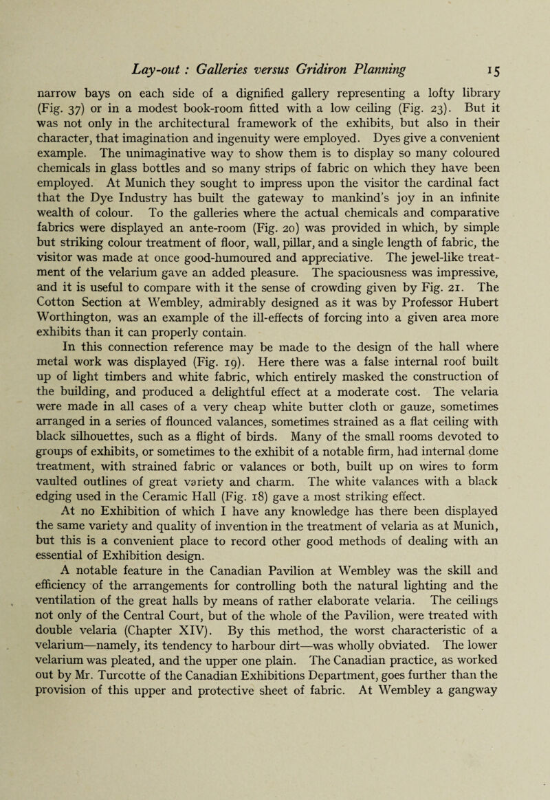 narrow bays on each side of a dignified gallery representing a lofty library (Fig. 37) or in a modest book-room fitted with a low ceiling (Fig. 23). But it was not only in the architectural framework of the exhibits, but also in their character, that imagination and ingenuity were employed. Dyes give a convenient example. The unimaginative way to show them is to display so many coloured chemicals in glass bottles and so many strips of fabric on which they have been employed. At Munich they sought to impress upon the visitor the cardinal fact that the Dye Industry has built the gateway to mankind’s joy in an infinite wealth of colour. To the galleries where the actual chemicals and comparative fabrics were displayed an ante-room (Fig. 20) was provided in which, by simple but striking colour treatment of floor, wall, pillar, and a single length of fabric, the visitor was made at once good-humoured and appreciative. The jewel-like treat¬ ment of the velarium gave an added pleasure. The spaciousness was impressive, and it is useful to compare with it the sense of crowding given by Fig. 21. The Cotton Section at Wembley, admirably designed as it was by Professor Hubert Worthington, was an example of the ill-effects of forcing into a given area more exhibits than it can properly contain. In this connection reference may be made to the design of the hall where metal work was displayed (Fig. 19). Here there was a false internal roof built up of light timbers and white fabric, which entirely masked the construction of the building, and produced a delightful effect at a moderate cost. The velaria were made in all cases of a very cheap white butter cloth or gauze, sometimes arranged in a series of flounced valances, sometimes strained as a flat ceiling with black silhouettes, such as a flight of birds. Many of the small rooms devoted to groups of exhibits, or sometimes to the exhibit of a notable firm, had internal dome treatment, with strained fabric or valances or both, built up on wires to form vaulted outlines of great variety and charm. The white valances with a black edging used in the Ceramic Hall (Fig. 18) gave a most striking effect. At no Exhibition of which I have any knowledge has there been displayed the same variety and quality of invention in the treatment of velaria as at Munich, but this is a convenient place to record other good methods of dealing with an essential of Exhibition design. A notable feature in the Canadian Pavilion at Wembley was the skill and efficiency of the arrangements for controlling both the natural lighting and the ventilation of the great halls by means of rather elaborate velaria. The ceilings not only of the Central Court, but of the whole of the Pavilion, were treated with double velaria (Chapter XIV). By this method, the worst characteristic of a velarium—namely, its tendency to harbour dirt—was wholly obviated. The lower velarium was pleated, and the upper one plain. The Canadian practice, as worked out by Mr. Turcotte of the Canadian Exhibitions Department, goes further than the provision of this upper and protective sheet of fabric. At Wembley a gangway