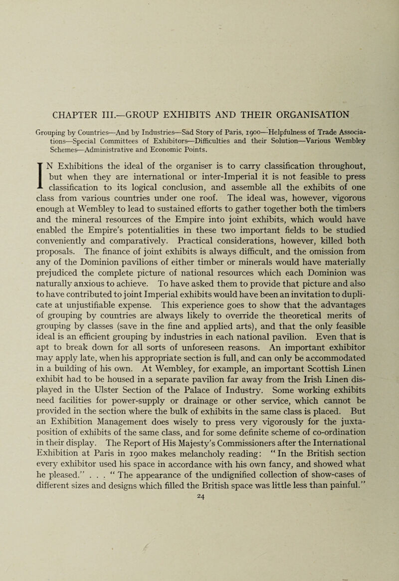 CHAPTER III.—GROUP EXHIBITS AND THEIR ORGANISATION Grouping by Countries—And by Industries—Sad Story of Paris, 1900—Helpfulness of Trade Associa¬ tions—Special Committees of Exhibitors—Difficulties and their Solution—Various Wembley Schemes—Administrative and Economic Points. IN Exhibitions the ideal of the organiser is to carry classification throughout, but when they are international or inter-imperial it is not feasible to press classification to its logical conclusion, and assemble all the exhibits of one class from various countries under one roof. The ideal was, however, vigorous enough at Wembley to lead to sustained efforts to gather together both the timbers and the mineral resources of the Empire into joint exhibits, which would have enabled the Empire’s potentialities in these two important fields to be studied conveniently and comparatively. Practical considerations, however, killed both proposals. The finance of joint exhibits is always difficult, and the omission from any of the Dominion pavilions of either timber or minerals would have materially prejudiced the complete picture of national resources which each Dominion was naturally anxious to achieve. To have asked them to provide that picture and also to have contributed to joint Imperial exhibits would have been an invitation to dupli¬ cate at unjustifiable expense. This experience goes to show that the advantages of grouping by countries are always likely to override the theoretical merits of grouping by classes (save in the fine and applied arts), and that the only feasible ideal is an efficient grouping by industries in each national pavilion. Even that is apt to break down for all sorts of unforeseen reasons. An important exhibitor may apply late, when his appropriate section is full, and can only be accommodated in a building of his own. At Wembley, for example, an important Scottish Linen exhibit had to be housed in a separate pavilion far away from the Irish Linen dis¬ played in the Ulster Section of the Palace of Industry. Some working exhibits need facilities for power-supply or drainage or other service, which cannot be provided in the section where the bulk of exhibits in the same class is placed. But an Exhibition Management does wisely to press very vigorously for the juxta¬ position of exhibits of the same class, and for some definite scheme of co-ordination in their display. The Report of His Majesty’s Commissioners after the International Exhibition at Paris in 1900 makes melancholy reading: “In the British section every exhibitor used his space in accordance with his own fancy, and showed what he pleased.” . . . “ The appearance of the undignified collection of show-cases of different sizes and designs which filled the British space was little less than painful.”