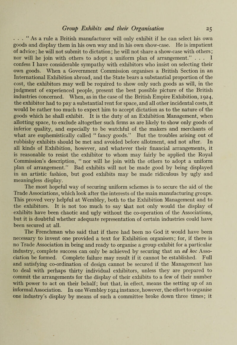. . . “ As a rule a British manufacturer will only exhibit if he can select his own goods and display them in his own way and in his own show-case. He is impatient of advice; he will not submit to dictation; he will not share a show-case with others; nor will he join with others to adopt a uniform plan of arrangement.” ... I confess I have considerable sympathy with exhibitors who insist on selecting their own goods. When a Government Commission organises a British Section in an International Exhibition abroad, and the State bears a substantial proportion of the cost, the exhibitors may well be required to show only such goods as will, in the judgment of experienced people, present the best possible picture of the British industries concerned. When, as in the case of the British Empire Exhibition, 1924, the exhibitor had to pay a substantial rent for space, and all other incidental costs, it would be rather too much to expect him to accept dictation as to the nature of the goods which he shall exhibit. It is the duty of an Exhibition Management, when allotting space, to exclude altogether such firms as are likely to show only goods of inferior quality, and especially to be watchful of the makers and merchants of what are euphemistically called “ fancy goods.” But the troubles arising out of rubbishy exhibits should be met and avoided before allotment, and not after. In all kinds of Exhibition, however, and whatever their financial arrangements, it is reasonable to resist the exhibitor to whom may fairly be applied the Royal Commission’s description, (< nor will he join with the others to adopt a uniform plan of arrangement.” Bad exhibits will not be made good by being displayed in an artistic fashion, but good exhibits may be made ridiculous by ugly and meaningless display. The most hopeful way of securing uniform schemes is to secure the aid of the Trade Associations, which look after the interests of the main manufacturing groups. This proved very helpful at Wembley, both to the Exhibition Management and to the exhibitors. It is not too much to say that not only would the display of exhibits have been chaotic and ugly without the co-operation of the Associations, but it is doubtful whether adequate representation of certain industries could have been secured at all. The Frenchman who said that if there had been no God it would have been necessary to invent one provided a text for Exhibition organisers; for, if there is no Trade Association in being and ready to organise a group exhibit for a particular industry, complete success can only be achieved by securing that an ad hoc Asso¬ ciation be formed. Complete failure may result if it cannot be established. Full and satisfying co-ordination of design cannot be secured if the Management has to deal with perhaps thirty individual exhibitors, unless they are prepared to commit the arrangements for the display of their exhibits to a few of their number with power to act on their behalf; but that, in effect, means the setting up of an informal Association. In one Wembley 1924 instance, however, the effort to organise one industry’s display by means of such a committee broke down three times; it