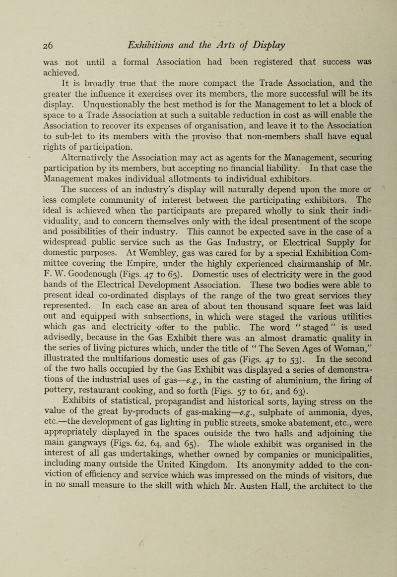 was not until a formal Association had been registered that success was achieved. It is broadly true that the more compact the Trade Association, and the greater the influence it exercises over its members, the more successful will be its display. Unquestionably the best method is for the Management to let a block of space to a Trade Association at such a suitable reduction in cost as will enable the Association to recover its expenses of organisation, and leave it to the Association to sub-let to its members with the proviso that non-members shall have equal rights of participation. Alternatively the Association may act as agents for the Management, securing participation by its members, but accepting no financial liability. In that case the Management makes individual allotments to individual exhibitors. The success of an industry’s display will naturally depend upon the more or less complete community of interest between the participating exhibitors. The ideal is achieved when the participants are prepared wholly to sink their indi¬ viduality, and to concern themselves only with the ideal presentment of the scope and possibilities of their industry. This cannot be expected save in the case of a widespread public service such as the Gas Industry, or Electrical Supply for domestic purposes. At Wembley, gas was cared for by a special Exhibition Com¬ mittee covering the Empire, under the highly experienced chairmanship of Mr. F. W. Goodenough (Figs. 47 to 65). Domestic uses of electricity were in the good hands of the Electrical Development Association. These two bodies were able to present ideal co-ordinated displays of the range of the two great services they represented. In each case an area of about ten thousand square feet was laid out and equipped with subsections, in which were staged the various utilities which gas and electricity offer to the public. The word “ staged ” is used advisedly, because in the Gas Exhibit there was an almost dramatic quality in the series of living pictures which, under the title of “ The Seven Ages of Woman, illustrated the multifarious domestic uses of gas (Figs. 47 to 53). In the second of the two halls occupied by the Gas Exhibit was displayed a series of demonstra¬ tions of the industrial uses of gas—e.g., in the casting of aluminium, the firing of pottery, restaurant cooking, and so forth (Figs. 57 to 61, and 63). Exhibits of statistical, propagandist and historical sorts, laying stress on the value of the great by-products of gas-making—e.g., sulphate of ammonia, dyes, etc.—the development of gas lighting in public streets, smoke abatement, etc., were appropriately displayed in the spaces outside the two halls and adjoining the main gangways (Figs. 62, 64, and 65). The whole exhibit was organised in the interest of all gas undertakings, whether owned by companies or municipalities, including many outside the United Kingdom. Its anonymity added to the con¬ viction of efficiency and service which was impressed on the minds of visitors, due in no small measure to the skill with which Mr. Austen Hall, the architect to the