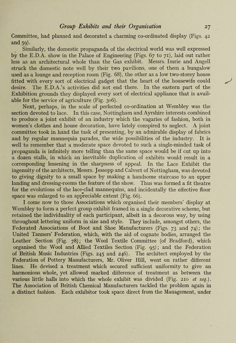 Committee, had planned and decorated a charming co-ordinated display (Figs. 42 and 59). Similarly, the domestic propaganda of the electrical world was well expressed by the E.D.A. show in the Palace of Engineering (Figs. 67 to 71), laid out rather less as an architectural whole than the Gas exhibit. Messrs. Imrie and Angell struck the domestic note well by their two pavilions, one of them a bungalow used as a lounge and reception room (Fig. 68), the other as a low two-storey house fitted with every sort of electrical gadget that the heart of the housewife could desire. The E.D.A.’s activities did not end there. In the eastern part of the Exhibition grounds they displayed every sort of electrical appliance that is avail¬ able for the service of agriculture (Fig. 306). Next, perhaps, in the scale of perfected co-ordination at Wembley was the section devoted to lace. In this case, Nottingham and Ayrshire interests combined to produce a joint exhibit of an industry which the vagaries of fashion, both in women’s clothes and house decoration, have lately conspired to neglect. A joint committee took in hand the task of presenting, by an admirable display of fabrics and by regular mannequin parades, the wide possibilities of the industry. It is well to remember that a moderate space devoted to such a single-minded task of propaganda is infinitely more telling than the same space would be if cut up into a dozen stalls, in which an inevitable duplication of exhibits would result in a corresponding lessening in the sharpness of appeal. In the Lace Exhibit the ingenuity of the architects, Messrs. Jessopp and Calvert of Nottingham, was devoted to giving dignity to a small space by making a handsome staircase to an upper landing and dressing-rooms the feature of the show. Thus was formed a fit theatre for the evolutions of the lace-clad mannequins, and incidentally the effective floor space was enlarged to an appreciable extent (Fig. 66). I come now to those Associations which organised their members’ display at Wembley to form a perfect group exhibit framed in a single decorative scheme, but retained the individuality of each participant, albeit in a decorous way, by using throughout lettering uniform in size and style. They include, amongst others, the Federated Associations of Boot and Shoe Manufacturers (Figs. 73 and 74); the United Tanners’ Federation, which, with the aid of cognate bodies, arranged the Leather Section (Fig. 78); the Wool Textile Committee (of Bradford), which organised the Wool and Allied Textiles Section (Fig. 95); and the Federation of British Music Industries (Figs. 245 and 246). The architect employed by the Federation of Pottery Manufacturers, Mr. Oliver Hill, went on rather different lines. He devised a treatment which secured sufficient uniformity to give an harmonious whole, yet allowed marked difference of treatment as between the various little halls into which the whole exhibit was divided (Fig. 210 et seq.). The Association of British Chemical Manufacturers tackled the problem again in a distinct fashion. Each exhibitor took space direct from the Management, under
