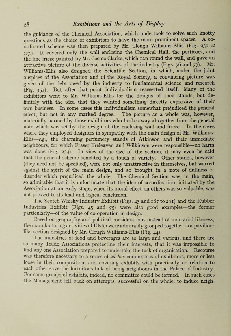 the guidance of the Chemical Association, which undertook to solve such knotty questions as the choice of exhibitors to have the more prominent spaces. A co¬ ordinated scheme was then prepared by Mr. Clough Williams-Ellis (Fig. 230 et seq.). It covered only the wall enclosing the Chemical Hall, the porticoes, and the fine frieze painted by Mr. Cosmo Clarke, which ran round the wall, and gave an attractive picture of the diverse activities of the industry (Figs. 76 and 77). Mr. Williams-Ellis also designed the Scientific Section, in which, under the joint auspices of the Association and of the Royal Society, a convincing picture was given of the debt owed by the industry to fundamental science and research (Fig. 351). But after that point individualism reasserted itself. Many of the exhibitors went to Mr. Williams-Ellis for the designs of their stands, but de¬ finitely with the idea that they wanted something directly expressive of their own business. In some cases this individualism somewhat prejudiced the general effect, but not in any marked degree. The picture as a whole was, however, materially harmed by those exhibitors who broke away altogether from the general note which was set by the design of the enclosing wall and frieze. In the cases where they employed designers in sympathy with the main design of Mr. Williams- Ellis—e.g., the charming perfumery stands of Atkinson and their immediate neighbours, for which Fraser Treleaven and Wilkinson were responsible—no harm was done (Fig. 234). In view of the size of the section, it may even be said that the general scheme benefited by a touch of variety. Other stands, however (they need not be specified), were not only unattractive in themselves, but warred against the spirit of the main design, and so brought in a note of dullness or disorder which prejudiced the whole. The Chemical Section was, in the main, so admirable that it is unfortunate that the idea of co-ordination, initiated by the Association at an early stage, when its moral effect on others was so valuable, was not pressed to its final and logical conclusion. The Scotch Whisky Industry Exhibit (Figs. 43 and 187 to 201) and the Rubber Industries Exhibit (Figs. 45 and 75) were also good examples—the former particularly—of the value of co-operation in design. Based on geography and political considerations instead of industrial likeness, the manufacturing activities of Ulster were admirably grouped together in a pavilion¬ like section designed by Mr. Clough Williams-Ellis (Fig. 44). The industries of food and beverages are so large and various, and there are so many Trade Associations protecting their interests, that it was impossible to find any one Association prepared to undertake the task of organisation. Recourse was therefore necessary to a series of ad hoc committees of exhibitors, more or less loose in their composition, and covering exhibits with practically no relation to each other save the fortuitous link of being neighbours in the Palace of Industry. For some groups of exhibits, indeed, no committee could be formed. In such cases the Management fell back on attempts, successful on the wiiole, to induce neigh-