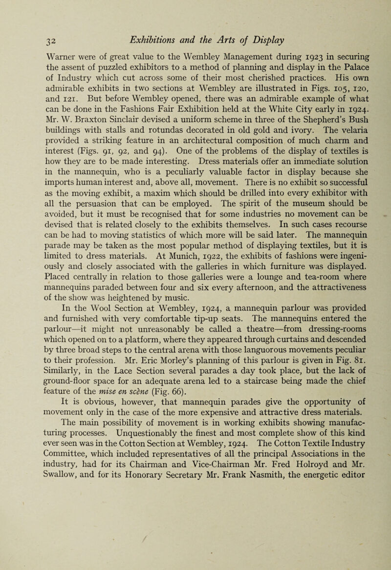 Warner were of great value to the Wembley Management during 1923 in securing the assent of puzzled exhibitors to a method of planning and display in the Palace of Industry which cut across some of their most cherished practices. His own admirable exhibits in two sections at Wembley are illustrated in Figs. 105, 120, and 121. But before Wembley opened, there was an admirable example of what can be done in the Fashions Fair Exhibition held at the White City early in 1924. Mr. W. Braxton Sinclair devised a uniform scheme in three of the Shepherd’s Bush buildings with stalls and rotundas decorated in old gold and ivory. The velaria provided a striking feature in an architectural composition of much charm and interest (Figs. 91, 92, and 94). One of the problems of the display of textiles is how they are to be made interesting. Dress materials offer an immediate solution in the mannequin, who is a peculiarly valuable factor in display because she imports human interest and, above all, movement. There is no exhibit so successful as the moving exhibit, a maxim which should be drilled into every exhibitor with all the persuasion that can be employed. The spirit of the museum should be avoided, but it must be recognised that for some industries no movement can be devised that is related closely to the exhibits themselves. In such cases recourse can be had to moving statistics of which more will be said later. The mannequin parade may be taken as the most popular method of displaying textiles, but it is limited to dress materials. At Munich, 1922, the exhibits of fashions were ingeni¬ ously and closely associated with the galleries in which furniture was displayed. Placed centrally in relation to those galleries were a lounge and tea-room where mannequins paraded between four and six every afternoon, and the attractiveness of the show was heightened by music. In the Wool Section at Wembley, 1924, a mannequin parlour was provided and furnished with very comfortable tip-up seats. The mannequins entered the parlour—it might not unreasonably be called a theatre—from dressing-rooms which opened on to a platform, where they appeared through curtains and descended by three broad steps to the central arena with those languorous movements peculiar to their profession. Mr. Eric Morley’s planning of this parlour is given in Fig. 81. Similarly, in the Lace Section several parades a day took place, but the lack of ground-floor space for an adequate arena led to a staircase being made the chief feature of the mise en scene (Fig. 66). It is obvious, however, that mannequin parades give the opportunity of movement only in the case of the more expensive and attractive dress materials. The main possibility of movement is in working exhibits showing manufac¬ turing processes. Unquestionably the finest and most complete show of this kind ever seen was in the Cotton Section at Wembley, 1924. The Cotton Textile Industry Committee, which included representatives of all the principal Associations in the industry, had for its Chairman and Vice-Chairman Mr. Fred Holroyd and Mr. Swallow, and for its Honorary Secretary Mr. Frank Nasmith, the energetic editor