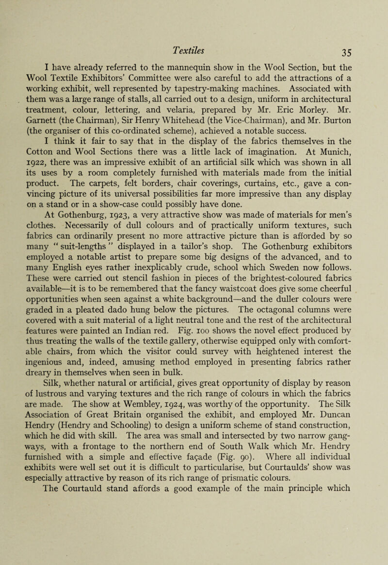 I have already referred to the mannequin show in the Wool Section, but the Wool Textile Exhibitors’ Committee were also careful to add the attractions of a working exhibit, well represented by tapestry-making machines. Associated with them was a large range of stalls, all carried out to a design, uniform in architectural treatment, colour, lettering, and velaria, prepared by Mr. Eric Morley. Mr. Garnett (the Chairman), Sir Henry Whitehead (the Vice-Chairman), and Mr. Burton (the organiser of this co-ordinated scheme), achieved a notable success. I think it fair to say that in the display of the fabrics themselves in the Cotton and Wool Sections there was a little lack of imagination. At Munich, 1922, there was an impressive exhibit of an artificial silk which was shown in all its uses by a room completely furnished with materials made from the initial product. The carpets, felt borders, chair coverings, curtains, etc., gave a con¬ vincing picture of its universal possibilities far more impressive than any display on a stand or in a show-case could possibly have done. At Gothenburg, 1923, a very attractive show was made of materials for men’s clothes. Necessarily of dull colours and of practically uniform textures, such fabrics can ordinarily present no more attractive picture than is afforded by so many “ suit-lengths ” displayed in a tailor’s shop. The Gothenburg exhibitors employed a notable artist to prepare some big designs of the advanced, and to many English eyes rather inexplicably crude, school which Sweden now follows. These were carried out stencil fashion in pieces of the brightest-coloured fabrics available—it is to be remembered that the fancy waistcoat does give some cheerful opportunities when seen against a white background—and the duller colours were graded in a pleated dado hung below the pictures. The octagonal columns were covered with a suit material of a light neutral tone and the rest of the architectural features were painted an Indian red. Fig. 100 shows the novel effect produced by thus treating the walls of the textile gallery, otherwise equipped only with comfort¬ able chairs, from which the visitor could survey with heightened interest the ingenious and, indeed, amusing method employed in presenting fabrics rather dreary in themselves when seen in bulk. Silk, whether natural or artificial, gives great opportunity of display by reason of lustrous and varying textures and the rich range of colours in which the fabrics are made. The show at Wembley, 1924, was worthy of the opportunity. The Silk Association of Great Britain organised the exhibit, and employed Mr. Duncan Hendry (Hendry and Schooling) to design a uniform scheme of stand construction, which he did with skill. The area was small and intersected by two narrow gang¬ ways, with a frontage to the northern end of South Walk which Mr. Hendry furnished with a simple and effective fagade (Fig. 90). Where all individual exhibits were well set out it is difficult to particularise, but Courtaulds’ show was especially attractive by reason of its rich range of prismatic colours. The Courtauld stand affords a good example of the main principle which