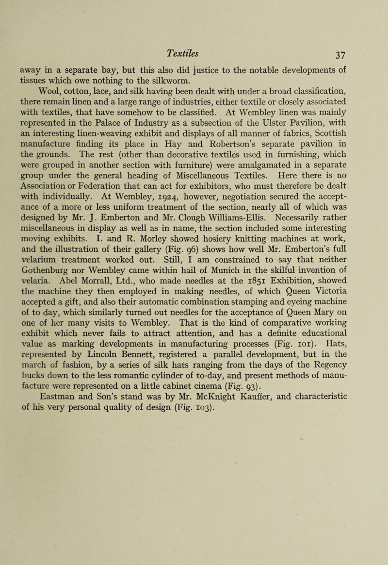 away in a separate bay, but this also did justice to the notable developments of tissues which owe nothing to the silkworm. Wool, cotton, lace, and silk having been dealt with under a broad classification, there remain linen and a large range of industries, either textile or closely associated with textiles, that have somehow to be classified. At Wembley linen was mainly represented in the Palace of Industry as a subsection of the Ulster Pavilion, with an interesting linen-weaving exhibit and displays of all manner of fabrics, Scottish manufacture finding its place in Hay and Robertson’s separate pavilion in the grounds. The rest (other than decorative textiles used in furnishing, which were grouped in another section with furniture) were amalgamated in a separate group under the general heading of Miscellaneous Textiles. Here there is no Association or Federation that can act for exhibitors, who must therefore be dealt with individually. At Wembley, 1924, however, negotiation secured the accept¬ ance of a more or less uniform treatment of the section, nearly all of which was designed by Mr. L Emberton and Mr. Clough Williams-Ellis. Necessarily rather miscellaneous in display as well as in name, the section included some interesting moving exhibits. I. and R. Morley showed hosiery knitting machines at work, and the illustration of their gallery (Fig. 96) shows how well Mr. Emberton’s full velarium treatment worked out. Still, I am constrained to say that neither Gothenburg nor Wembley came within hail of Munich in the skilful invention of velaria. Abel Morrall, Ltd., who made needles at the 1851 Exhibition, showed the machine they then employed in making needles, of which Queen Victoria accepted a gift, and also their automatic combination stamping and eyeing machine of to day, which similarly turned out needles for the acceptance of Queen Mary on one of her many visits to Wembley. That is the kind of comparative working exhibit which never fails to attract attention, and has a definite educational value as marking developments in manufacturing processes (Fig. 101). Hats, represented by Lincoln Bennett, registered a parallel development, but in the march of fashion, by a series of silk hats ranging from the days of the Regency bucks down to the less romantic cylinder of to-day, and present methods of manu¬ facture were represented on a little cabinet cinema (Fig. 93). Eastman and Son's stand was by Mr. McKnight Kauffer, and characteristic of his very personal quality of design (Fig. 103).