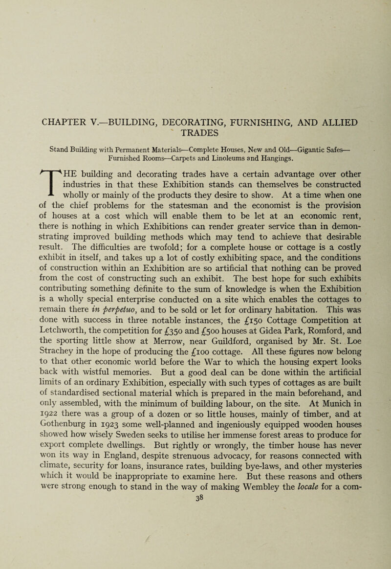 CHAPTER V.—BUILDING, DECORATING, FURNISHING, AND ALLIED TRADES Stand Building with Permanent Materials-—Complete Houses, New and Old—Gigantic Safes— Furnished Rooms—Carpets and Linoleums and Hangings. THE building and decorating trades have a certain advantage over other industries in that these Exhibition stands can themselves be constructed wholly or mainly of the products they desire to show. At a time when one of the chief problems for the statesman and the economist is the provision of houses at a cost which will enable them to be let at an economic rent, there is nothing in which Exhibitions can render greater service than in demon¬ strating improved building methods which may tend to achieve that desirable result. The difficulties are twofold; for a complete house or cottage is a costly exhibit in itself, and takes up a lot of costly exhibiting space, and the conditions of construction within an Exhibition are so artificial that nothing can be proved from the cost of constructing such an exhibit. The best hope for such exhibits contributing something definite to the sum of knowledge is when the Exhibition is a wholly special enterprise conducted on a site which enables the cottages to remain there in perftetuo, and to be sold or let for ordinary habitation. This was done with success in three notable instances, the £150 Cottage Competition at Letchworth, the competition for £350 and £500 houses at Gidea Park, Romford, and the sporting little show at Merrow, near Guildford, organised by Mr. St. Loe Strachey in the hope of producing the £100 cottage. All these figures now belong to that other economic world before the War to which the housing expert looks back with wistful memories. But a good deal can be done within the artificial limits of an ordinary Exhibition, especially with such types of cottages as are built of standardised sectional material which is prepared in the main beforehand, and only assembled, with the minimum of building labour, on the site. At Munich in 1922 there was a group of a dozen or so little houses, mainly of timber, and at Gothenburg in 1923 some well-planned and ingeniously equipped wooden houses showed how wisely Sweden seeks to utilise her immense forest areas to produce for export complete dwellings. But rightly or wrongly, the timber house has never won its way in England, despite strenuous advocacy, for reasons connected with climate, security for loans, insurance rates, building bye-laws, and other mysteries which it would be inappropriate to examine here. But these reasons and others were strong enough to stand in the way of making Wembley the locale for a com-