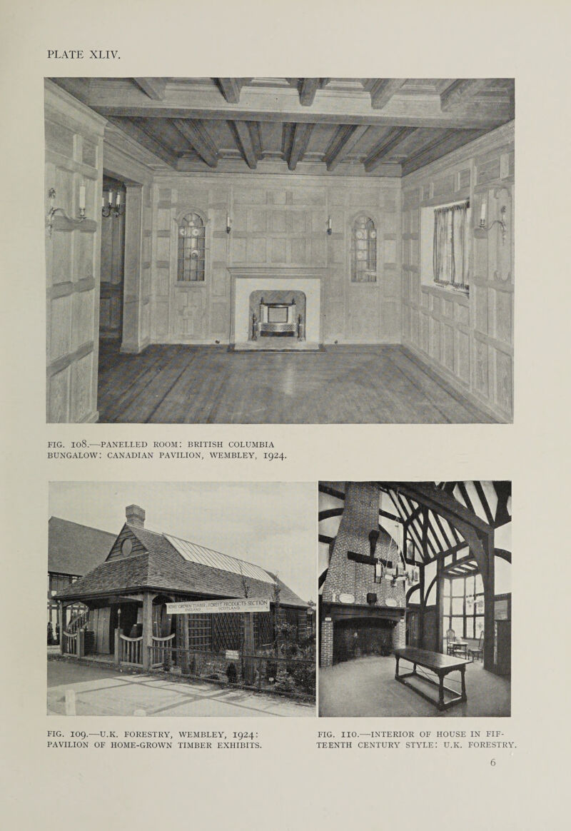 FIG. I08.-—PANELLED ROOM: BRITISH COLUMBIA BUNGALOW! CANADIAN PAVILION, WEMBLEY, 1924. FIG. log.—U.K. FORESTRY, WEMBLEY, 1924: PAVILION OF HOME-GROWN TIMBER EXHIBITS. FIG. IIO.—INTERIOR OF HOUSE IN FIF¬ TEENTH CENTURY STYLE: U.K. FORESTRY. 6