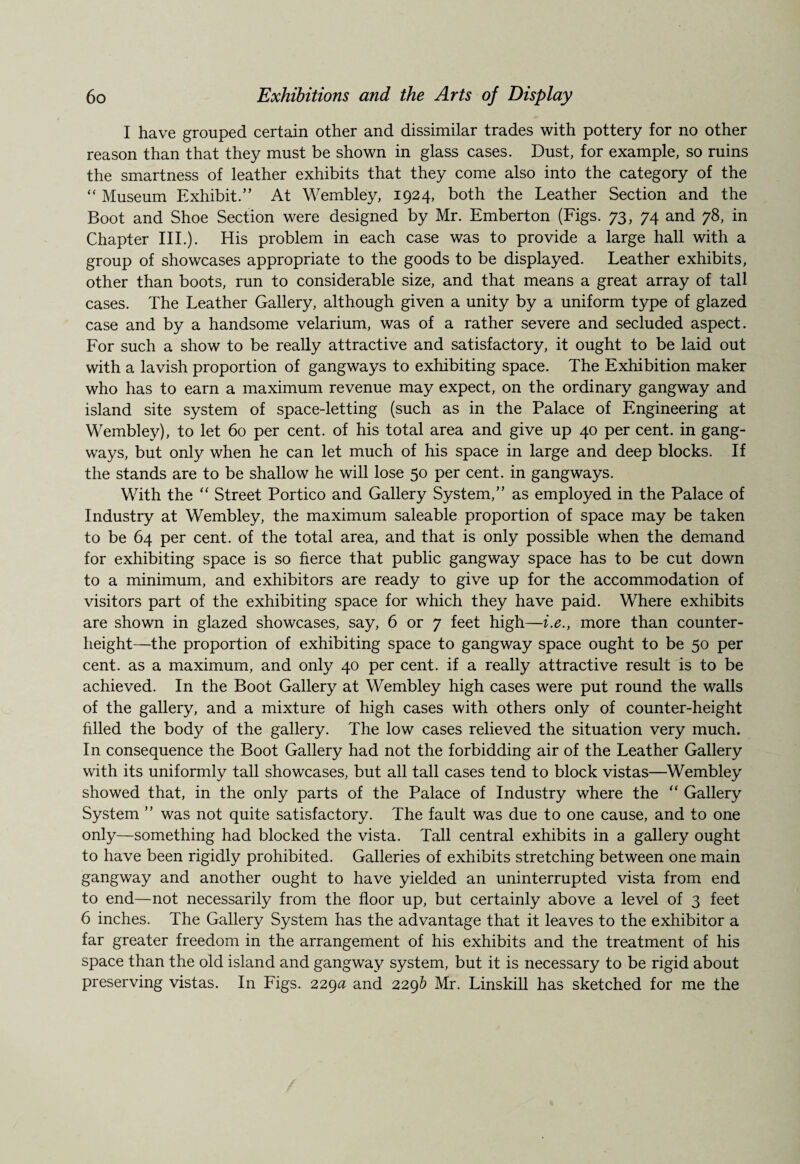 I have grouped certain other and dissimilar trades with pottery for no other reason than that they must be shown in glass cases. Dust, for example, so ruins the smartness of leather exhibits that they come also into the category of the “ Museum Exhibit.” At Wembley, 1924, both the Leather Section and the Boot and Shoe Section were designed by Mr. Emberton (Figs. 73, 74 and 78, in Chapter III.). His problem in each case was to provide a large hall with a group of showcases appropriate to the goods to be displayed. Leather exhibits, other than boots, run to considerable size, and that means a great array of tall cases. The Leather Gallery, although given a unity by a uniform type of glazed case and by a handsome velarium, was of a rather severe and secluded aspect. For such a show to be really attractive and satisfactory, it ought to be laid out with a lavish proportion of gangways to exhibiting space. The Exhibition maker who has to earn a maximum revenue may expect, on the ordinary gangway and island site system of space-letting (such as in the Palace of Engineering at Wembley), to let 60 per cent, of his total area and give up 40 per cent, in gang¬ ways, but only when he can let much of his space in large and deep blocks. If the stands are to be shallow he will lose 50 per cent, in gangways. With the “ Street Portico and Gallery System,” as employed in the Palace of Industry at Wembley, the maximum saleable proportion of space may be taken to be 64 per cent, of the total area, and that is only possible when the demand for exhibiting space is so fierce that public gangway space has to be cut down to a minimum, and exhibitors are ready to give up for the accommodation of visitors part of the exhibiting space for which they have paid. Where exhibits are shown in glazed showcases, say, 6 or 7 feet high—i.e., more than counter¬ height—the proportion of exhibiting space to gangway space ought to be 50 per cent, as a maximum, and only 40 per cent, if a really attractive result is to be achieved. In the Boot Gallery at Wembley high cases were put round the walls of the gallery, and a mixture of high cases with others only of counter-height filled the body of the gallery. The low cases relieved the situation very much. In consequence the Boot Gallery had not the forbidding air of the Leather Gallery with its uniformly tall showcases, but all tall cases tend to block vistas—Wembley showed that, in the only parts of the Palace of Industry where the “ Gallery System ” was not quite satisfactory. The fault was due to one cause, and to one only—something had blocked the vista. Tall central exhibits in a gallery ought to have been rigidly prohibited. Galleries of exhibits stretching between one main gangway and another ought to have yielded an uninterrupted vista from end to end—not necessarily from the floor up, but certainly above a level of 3 feet 6 inches. The Gallery System has the advantage that it leaves to the exhibitor a far greater freedom in the arrangement of his exhibits and the treatment of his space than the old island and gangway system, but it is necessary to be rigid about preserving vistas. In Figs. 229a and 229b Mr. Linskill has sketched for me the