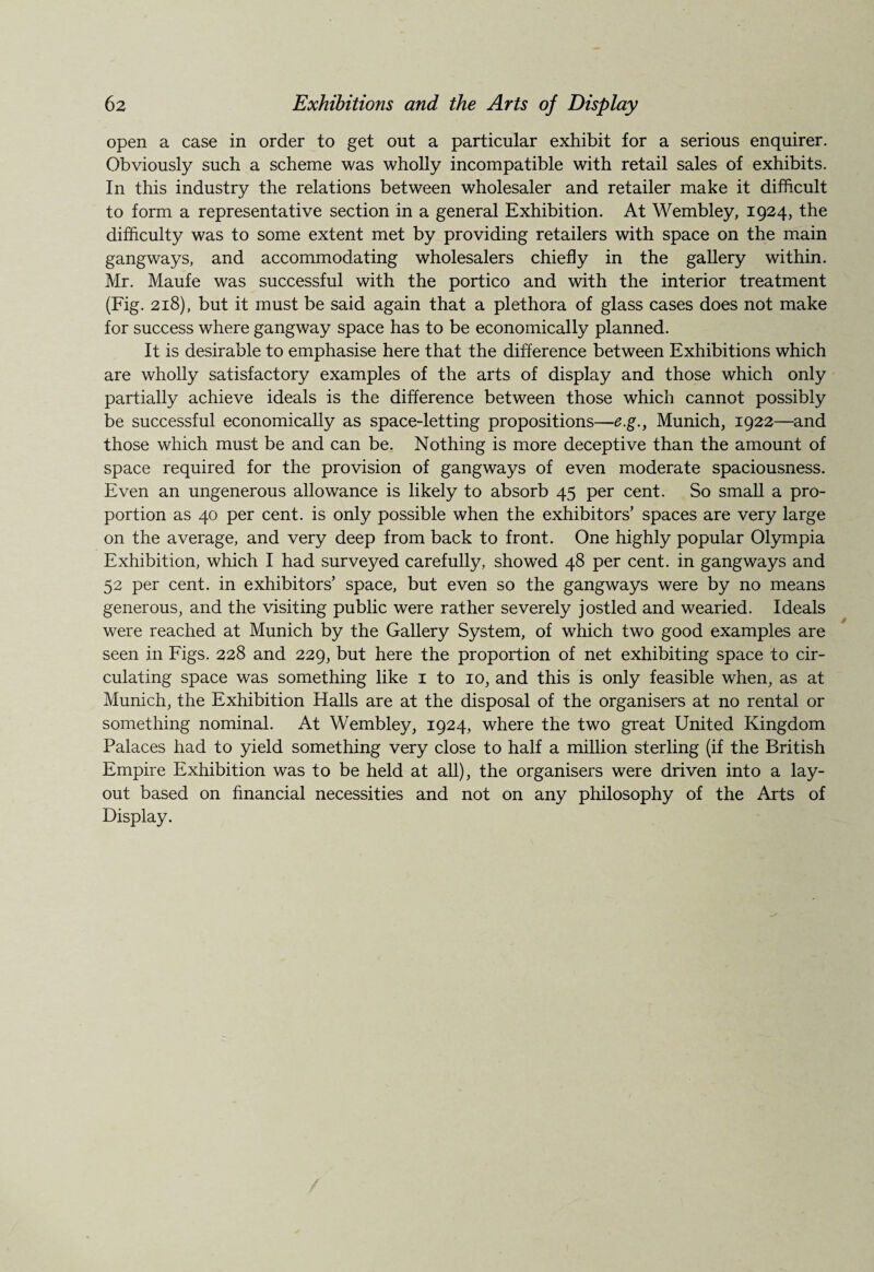 open a case in order to get out a particular exhibit for a serious enquirer. Obviously such a scheme was wholly incompatible with retail sales of exhibits. In this industry the relations between wholesaler and retailer make it difficult to form a representative section in a general Exhibition. At Wembley, 1924, the difficulty was to some extent met by providing retailers with space on the main gangways, and accommodating wholesalers chiefly in the gallery within. Mr. Maufe was successful with the portico and with the interior treatment (Fig. 218), but it must be said again that a plethora of glass cases does not make for success where gangway space has to be economically planned. It is desirable to emphasise here that the difference between Exhibitions which are wholly satisfactory examples of the arts of display and those which only partially achieve ideals is the difference between those which cannot possibly be successful economically as space-letting propositions—e.g., Munich, 1922—and those which must be and can be. Nothing is more deceptive than the amount of space required for the provision of gangways of even moderate spaciousness. Even an ungenerous allowance is likely to absorb 45 per cent. So small a pro¬ portion as 40 per cent, is only possible when the exhibitors’ spaces are very large on the average, and very deep from back to front. One highly popular Olympia Exhibition, which I had surveyed carefully, showed 48 per cent, in gangways and 52 per cent, in exhibitors’ space, but even so the gangways were by no means generous, and the visiting public were rather severely jostled and wearied. Ideals were reached at Munich by the Gallery System, of which two good examples are seen in Figs. 228 and 229, but here the proportion of net exhibiting space to cir¬ culating space was something like 1 to 10, and this is only feasible when, as at Munich, the Exhibition Halls are at the disposal of the organisers at no rental or something nominal. At Wembley, 1924, where the two great United Kingdom Palaces had to yield something very close to half a million sterling (if the British Empire Exhibition was to be held at all), the organisers were driven into a lay¬ out based on financial necessities and not on any philosophy of the Arts of Display.