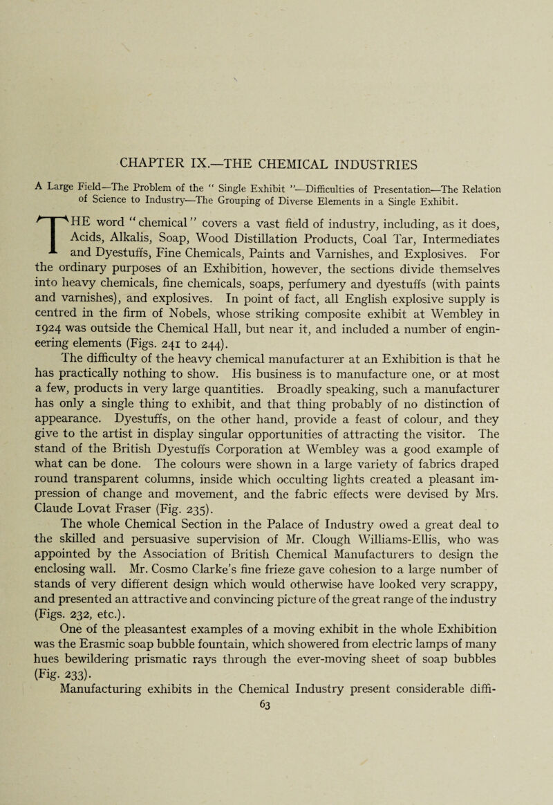 CHAPTER IX.—THE CHEMICAL INDUSTRIES A Large Field—The Problem of the “ Single Exhibit ”■—Difficulties of Presentation-—The Relation of Science to Industry—The Grouping of Diverse Elements in a Single Exhibit. THE word “ chemical’' covers a vast field of industry, including, as it does, Acids, Alkalis, Soap, Wood Distillation Products, Coal Tar, Intermediates and Dyestuffs, Fine Chemicals, Paints and Varnishes, and Explosives. For the ordinary purposes of an Exhibition, however, the sections divide themselves into heavy chemicals, fine chemicals, soaps, perfumery and dyestuffs (with paints and varnishes), and explosives. In point of fact, all English explosive supply is centred in the firm of Nobels, whose striking composite exhibit at Wembley in 1924 was outside the Chemical Hall, but near it, and included a number of engin¬ eering elements (Figs. 241 to 244). The difficulty of the heavy chemical manufacturer at an Exhibition is that he has practically nothing to show. His business is to manufacture one, or at most a few, products in very large quantities. Broadly speaking, such a manufacturer has only a single thing to exhibit, and that thing probably of no distinction of appearance. Dyestuffs, on the other hand, provide a feast of colour, and they give to the artist in display singular opportunities of attracting the visitor. The stand of the British Dyestuffs Corporation at Wembley was a good example of what can be done. The colours were shown in a large variety of fabrics draped round transparent columns, inside which occulting lights created a pleasant im¬ pression of change and movement, and the fabric effects were devised by Mrs. Claude Lovat Fraser (Fig. 235). The whole Chemical Section in the Palace of Industry owed a great deal to the skilled and persuasive supervision of Mr. Clough Williams-Ellis, who was appointed by the Association of British Chemical Manufacturers to design the enclosing wall. Mr. Cosmo Clarke’s fine frieze gave cohesion to a large number of stands of very different design which would otherwise have looked very scrappy, and presented an attractive and convincing picture of the great range of the industry (Figs. 232, etc.). One of the pleasantest examples of a moving exhibit in the whole Exhibition was the Erasmic soap bubble fountain, which showered from electric lamps of many hues bewildering prismatic rays through the ever-moving sheet of soap bubbles (Fig. 233). Manufacturing exhibits in the Chemical Industry present considerable diffi-