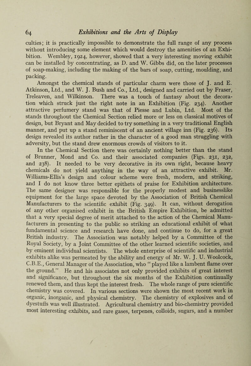 culties; it is practically impossible to demonstrate the full range of any process without introducing some element which would destroy the amenities of an Exhi¬ bition. Wembley, 1924, however, showed that a very interesting moving exhibit can be installed by concentrating, as D. and W. Gibbs did, on the later processes of soap-making, including the making of the bars of soap, cutting, moulding, and packing. Amongst the chemical stands of particular charm were those of J. and E. Atkinson, Ltd., and W. J. Bush and Co., Ltd., designed and carried out by Fraser, Treleaven, and Wilkinson. There was a touch of fantasy about the decora¬ tion which struck just the right note in an Exhibition (Fig. 234). Another attractive perfumery stand was that of Piesse and Lubin, Ltd. Most of the stands throughout the Chemical Section relied more or less on classical motives of design, but Bryant and May decided to try something in a very traditional English manner, and put up a stand reminiscent of an ancient village inn (Fig. 236). Its design revealed its author rather in the character of a good man struggling with adversity, but the stand drew enormous crowds of visitors to it. In the Chemical Section there was certainly nothing better than the stand of Brunner, Mond and Co. and their associated companies (Figs. 231, 232, and 238). It needed to be very decorative in its own right, because heavy chemicals do not yield anything in the way of an attractive exhibit. Mr. Williams-Ellis’s design and colour scheme were fresh, modern, and striking, and I do not know three better epithets of praise for Exhibition architecture. The same designer was responsible for the properly modest and businesslike equipment for the large space devoted by the Association of British Chemical Manufacturers to the scientific exhibit (Fig. 349). It can, without derogation of any other organised exhibit in the British Empire Exhibition, be admitted that a very special degree of merit attached to the action of the Chemical Manu¬ facturers in presenting to the public so striking an educational exhibit of what fundamental science and research have done, and continue to do, for a great British industry. The Association was notably helped by a Committee of the Royal Society, by a Joint Committee of the other learned scientific societies, and by eminent individual scientists. The whole enterprise of scientific and industrial exhibits alike was permeated by the ability and energy of Mr. W. J. U. Woolcock, C.B.E., General Manager of the Association, who “ played like a lambent flame over the ground/' He and his associates not only provided exhibits of great interest and significance, but throughout the six months of the Exhibition continually renewed them, and thus kept the interest fresh. The whole range of pure scientific chemistry was covered. In various sections were shown the most recent work in organic, inorganic, and physical chemistry. The chemistry of explosives and of dyestuffs was well illustrated. Agricultural chemistry and bio-chemistry provided most interesting exhibits, and rare gases, terpenes, colloids, sugars, and a number