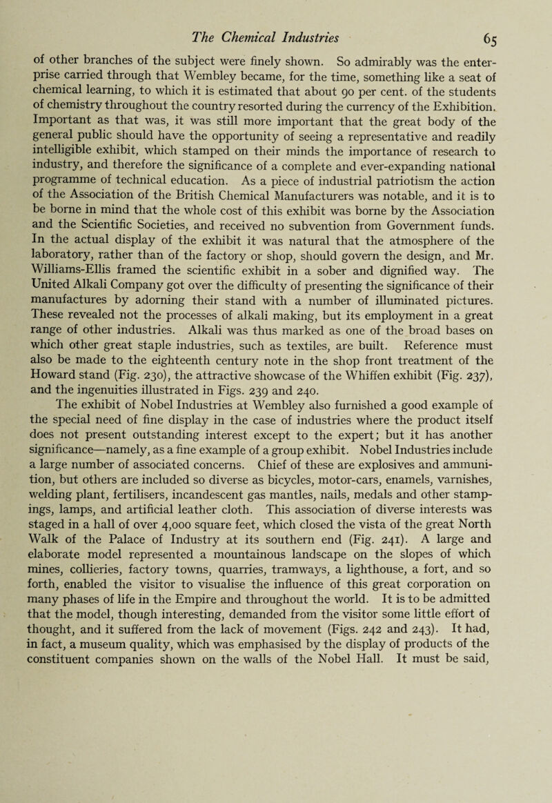 of other branches of the subject were finely shown. So admirably was the enter¬ prise carried through that Wembley became, for the time, something like a seat of chemical learning, to which it is estimated that about 90 per cent, of the students of chemistry throughout the country resorted during the currency of the Exhibition. Important as that was, it was still more important that the great body of the general public should have the opportunity of seeing a representative and readily intelligible exhibit, which stamped on their minds the importance of research to industry, and therefore the significance of a complete and ever-expanding national programme of technical education. As a piece of industrial patriotism the action of the Association of the British Chemical Manufacturers was notable, and it is to be borne in mind that the whole cost of this exhibit was borne by the Association and the Scientific Societies, and received no subvention from Government funds. In the actual display of the exhibit it was natural that the atmosphere of the laboratory, rather than of the factory or shop, should govern the design, and Mr. Williams-Ellis framed the scientific exhibit in a sober and dignified way. The United Alkali Company got over the difficulty of presenting the significance of their manufactures by adorning their stand with a number of illuminated pictures. These revealed not the processes of alkali making, but its employment in a great range of other industries. Alkali was thus marked as one of the broad bases on which other great staple industries, such as textiles, are built. Reference must also be made to the eighteenth century note in the shop front treatment of the Howard stand (Fig. 230), the attractive showcase of the Whiffen exhibit (Fig. 237), and the ingenuities illustrated in Figs. 239 and 240. The exhibit of Nobel Industries at Wembley also furnished a good example of the special need of fine display in the case of industries where the product itself does not present outstanding interest except to the expert; but it has another significance—namely, as a fine example of a group exhibit. Nobel Industries include a large number of associated concerns. Chief of these are explosives and ammuni¬ tion, but others are included so diverse as bicycles, motor-cars, enamels, varnishes, welding plant, fertilisers, incandescent gas mantles, nails, medals and other stamp¬ ings, lamps, and artificial leather cloth. This association of diverse interests was staged in a hall of over 4,000 square feet, which closed the vista of the great North Walk of the Palace of Industry at its southern end (Fig. 241). A large and elaborate model represented a mountainous landscape on the slopes of which mines, collieries, factory towns, quarries, tramways, a lighthouse, a fort, and so forth, enabled the visitor to visualise the influence of this great corporation on many phases of life in the Empire and throughout the world. It is to be admitted that the model, though interesting, demanded from the visitor some little effort of thought, and it suffered from the lack of movement (Figs. 242 and 243). It had, in fact, a museum quality, which was emphasised by the display of products of the constituent companies shown on the walls of the Nobel Hall. It must be said,