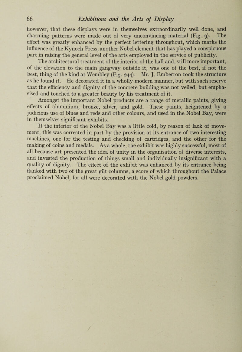 however, that these displays were in themselves extraordinarily well done, and charming patterns were made out of very unconvincing material (Fig. 9). The effect was greatly enhanced by the perfect lettering throughout, which marks the influence of the Kynoch Press, another Nobel element that has played a conspicuous part in raising the general level of the arts employed in the service of publicity. The architectural treatment of the interior of the hall and, still more important, of the elevation to the main gangway outside it, was one of the best, if not the best, thing of the kind at Wembley (Fig. 244). Mr. J. Emberton took the structure as he found it. He decorated it in a wholly modern manner, but with such reserve that the efficiency and dignity of the concrete building was not veiled, but empha¬ sised and touched to a greater beauty by his treatment of it. Amongst the important Nobel products are a range of metallic paints, giving effects of aluminium, bronze, silver, and gold. These paints, heightened by a judicious use of blues and reds and other colours, and used in the Nobel Bay, were in themselves significant exhibits. If the interior of the Nobel Bay was a little cold, by reason of lack of move¬ ment, this was corrected in part by the provision at its entrance of two interesting machines, one for the testing and checking of cartridges, and the other for the making of coins and medals. As a whole, the exhibit was highly successful, most of all because art presented the idea of unity in the organisation of diverse interests, and invested the production of things small and individually insignificant with a quality of dignity. The effect of the exhibit was enhanced by its entrance being flanked with two of the great gilt columns, a score of which throughout the Palace proclaimed Nobel, for all were decorated with the Nobel gold powders.