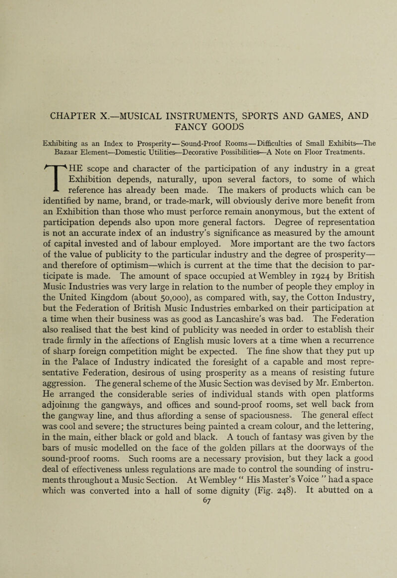 CHAPTER X.—MUSICAL INSTRUMENTS, SPORTS AND GAMES, AND FANCY GOODS Exhibiting as an Index to Prosperity—Sound-Proof Rooms—Difficulties of Small Exhibits—The Bazaar Element—Domestic Utilities—Decorative Possibilities—A Note on Floor Treatments. THE scope and character of the participation of any industry in a great Exhibition depends, naturally, upon several factors, to some of which reference has already been made. The makers of products which can be identified by name, brand, or trade-mark, will obviously derive more benefit from an Exhibition than those who must perforce remain anonymous, but the extent of participation depends also upon more general factors. Degree of representation is not an accurate index of an industry’s significance as measured by the amount of capital invested and of labour employed. More important are the two factors of the value of publicity to the particular industry and the degree of prosperity— and therefore of optimism—which is current at the time that the decision to par¬ ticipate is made. The amount of space occupied at Wembley in 1924 by British Music Industries was very large in relation to the number of people they employ in the United Kingdom (about 50,000), as compared with, say, the Cotton Industry, but the Federation of British Music Industries embarked on their participation at a time when their business was as good as Lancashire’s was bad. The Federation also realised that the best kind of publicity was needed in order to establish their trade firmly in the affections of English music lovers at a time when a recurrence of sharp foreign competition might be expected. The fine show that they put up in the Palace of Industry indicated the foresight of a capable and most repre¬ sentative Federation, desirous of using prosperity as a means of resisting future aggression. The general scheme of the Music Section was devised by Mr. Emberton. He arranged the considerable series of individual stands with open platforms adjoining the gangways, and offices and sound-proof rooms, set well back from the gangway line, and thus affording a sense of spaciousness. The general effect was cool and severe; the structures being painted a cream colour, and the lettering, in the main, either black or gold and black. A touch of fantasy was given by the bars of music modelled on the face of the golden pillars at the doorways of the sound-proof rooms. Such rooms are a necessary provision, but they lack a good deal of effectiveness unless regulations are made to control the sounding of instru¬ ments throughout a Music Section. At Wembley “ His Master’s Voice ” had a space which was converted into a hall of some dignity (Fig. 248). It abutted on a