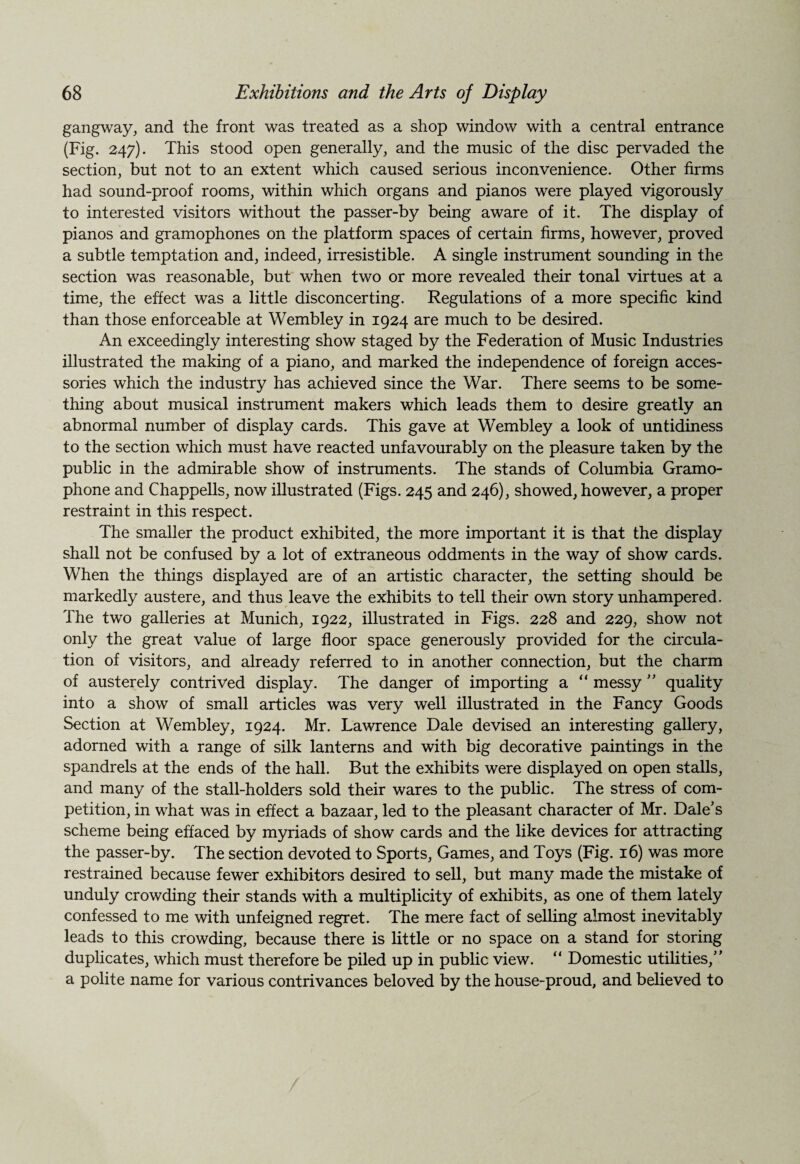 gangway, and the front was treated as a shop window with a central entrance (Fig. 247). This stood open generally, and the music of the disc pervaded the section, but not to an extent which caused serious inconvenience. Other firms had sound-proof rooms, within which organs and pianos were played vigorously to interested visitors without the passer-by being aware of it. The display of pianos and gramophones on the platform spaces of certain firms, however, proved a subtle temptation and, indeed, irresistible. A single instrument sounding in the section was reasonable, but when two or more revealed their tonal virtues at a time, the effect was a little disconcerting. Regulations of a more specific kind than those enforceable at Wembley in 1924 are much to be desired. An exceedingly interesting show staged by the Federation of Music Industries illustrated the making of a piano, and marked the independence of foreign acces¬ sories which the industry has achieved since the War. There seems to be some¬ thing about musical instrument makers which leads them to desire greatly an abnormal number of display cards. This gave at WTembley a look of untidiness to the section which must have reacted unfavourably on the pleasure taken by the public in the admirable show of instruments. The stands of Columbia Gramo¬ phone and Chappells, now illustrated (Figs. 245 and 246), showed, however, a proper restraint in this respect. The smaller the product exhibited, the more important it is that the display shall not be confused by a lot of extraneous oddments in the way of show cards. When the things displayed are of an artistic character, the setting should be markedly austere, and thus leave the exhibits to tell their own story unhampered. The two galleries at Munich, 1922, illustrated in Figs. 228 and 229, show not only the great value of large floor space generously provided for the circula¬ tion of visitors, and already referred to in another connection, but the charm of austerely contrived display. The danger of importing a “ messy ” quality into a show of small articles was very well illustrated in the Fancy Goods Section at Wembley, 1924. Mr. Lawrence Dale devised an interesting gallery, adorned with a range of silk lanterns and with big decorative paintings in the spandrels at the ends of the hall. But the exhibits were displayed on open stalls, and many of the stall-holders sold their wares to the public. The stress of com¬ petition, in what was in effect a bazaar, led to the pleasant character of Mr. Dale’s scheme being effaced by myriads of show cards and the like devices for attracting the passer-by. The section devoted to Sports, Games, and Toys (Fig. 16) was more restrained because fewer exhibitors desired to sell, but many made the mistake of unduly crowding their stands with a multiplicity of exhibits, as one of them lately confessed to me with unfeigned regret. The mere fact of selling almost inevitably leads to this crowding, because there is little or no space on a stand for storing duplicates, which must therefore be piled up in public view. “ Domestic utilities,” a polite name for various contrivances beloved by the house-proud, and believed to