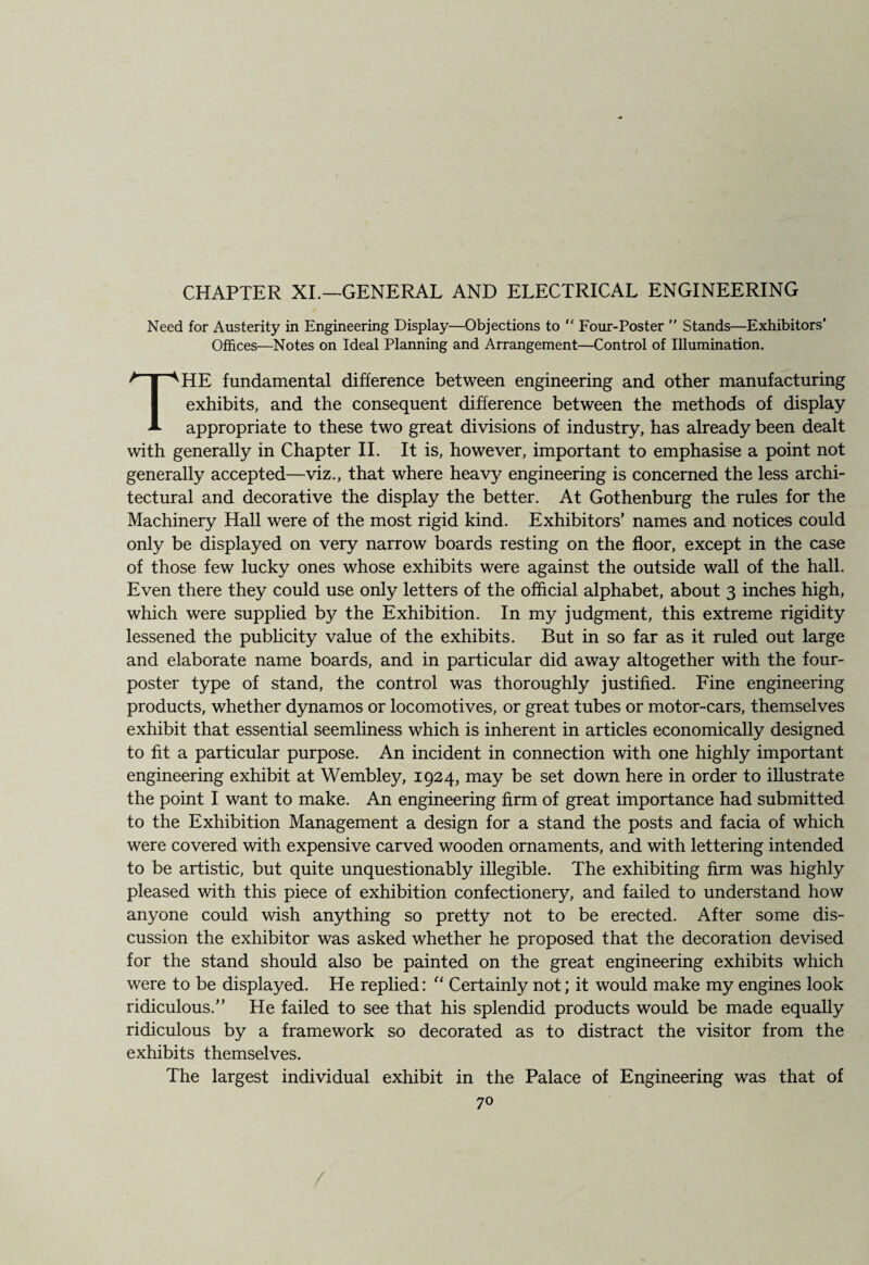 CHAPTER XI.—GENERAL AND ELECTRICAL ENGINEERING Need for Austerity in Engineering Display—Objections to “ Four-Poster ” Stands—Exhibitors’ Offices—Notes on Ideal Planning and Arrangement—Control of Illumination. THE fundamental difference between engineering and other manufacturing exhibits, and the consequent difference between the methods of display appropriate to these two great divisions of industry, has already been dealt with generally in Chapter II. It is, however, important to emphasise a point not generally accepted—viz., that where heavy engineering is concerned the less archi¬ tectural and decorative the display the better. At Gothenburg the rules for the Machinery Hall were of the most rigid kind. Exhibitors' names and notices could only be displayed on very narrow boards resting on the floor, except in the case of those few lucky ones whose exhibits were against the outside wall of the hall. Even there they could use only letters of the official alphabet, about 3 inches high, which were supplied by the Exhibition. In my judgment, this extreme rigidity lessened the publicity value of the exhibits. But in so far as it ruled out large and elaborate name boards, and in particular did away altogether with the four- poster type of stand, the control was thoroughly justified. Fine engineering products, whether dynamos or locomotives, or great tubes or motor-cars, themselves exhibit that essential seemliness which is inherent in articles economically designed to fit a particular purpose. An incident in connection with one highly important engineering exhibit at Wembley, 1924, may be set down here in order to illustrate the point I want to make. An engineering firm of great importance had submitted to the Exhibition Management a design for a stand the posts and facia of which were covered with expensive carved wooden ornaments, and with lettering intended to be artistic, but quite unquestionably illegible. The exhibiting firm was highly pleased with this piece of exhibition confectionery, and failed to understand how anyone could wish anything so pretty not to be erected. After some dis¬ cussion the exhibitor was asked whether he proposed that the decoration devised for the stand should also be painted on the great engineering exhibits which were to be displayed. He replied: “ Certainly not; it would make my engines look ridiculous.” He failed to see that his splendid products would be made equally ridiculous by a framework so decorated as to distract the visitor from the exhibits themselves. The largest individual exhibit in the Palace of Engineering was that of