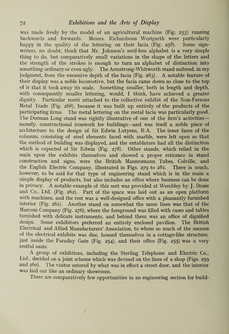 was made lively by the model of an agricultural machine (Fig. 253) running backwards and forwards. Messrs. Richardsons Westgarth were particularly happy in the quality of the lettering on their facia (Fig. 258). Some sign- writers, no doubt, think that Mr. Johnson’s serif-less alphabet is a very simple thing to do, but comparatively small variations in the shape of the letters and the strength of the strokes is enough to turn an alphabet of distinction into something ordinary or even ugly. The Armstrong-Whitworth stand suffered, in my judgment, from the excessive depth of the facia (Fig. 263). A notable feature of their display was a noble locomotive, but the facia came down so close to the top of it that it took away its scale. Something smaller, both in length and depth, with consequently smaller lettering, would, I think, have achieved a greater dignity. Particular merit attached to the collective exhibit of the Non-Ferrous Metal Trade (Fig. 268), because it was built up entirely of the products of the participating firms. The metal lettering on the metal facia was particularly good. The Dorman Long stand was rightly illustrative of one of the firm’s activities— namely, constructional ironwork for buildings—and was itself a noble piece of architecture to the design of Sir Edwin Lutyens, R.A. The inner faces of the columns, consisting of steel elements faced with marble, were left open so that the method of building was displayed, and the entablature had all the distinction which is expected of Sir Edwin (Fig. 278). Other stands, which relied in the mam upon the exhibits themselves and showed a proper reticence in stand construction and signs, were the British Mannesmann Tubes, Colville, and the English Electric Company, illustrated in Figs. 279 to 281. There is much, however, to be said for that type of engineering stand which is in the main a simple display of products, but also includes an office where business can be done in privacy. A notable example of this sort was provided at Wembley by J. Stone and Co., Ltd. (Fig. 262). Part of the space was laid out as an open platform with machines, and the rest was a well-designed office with a pleasantly furnished interior (Fig. 261). Another stand on somewhat the same lines was that of the Marconi Company (Fig. 276), where the foreground was filled with cases and tables furnished with delicate instruments, and behind them was an office of dignified design. Some exhibitors preferred an entirely enclosed pavilion. The British Electrical and Allied Manufacturers’ Association, to whom so much of the success of the electrical exhibits was due, housed themselves in a cottage-like structure, just inside the Faraday Gate (Fig. 254), and their office (Fig. 255) was a very restful oasis. A group of exhibitors, including the Sterling Telephone and Electric Co., Ltd., decided on a joint scheme which was devised on the lines of a shop (Figs. 259 and 260). The visitor entered by what was in effect a street door, and the interior was laid out like an ordinary showroom. 1 here are comparatively few opportunities in an engineering section for build- /