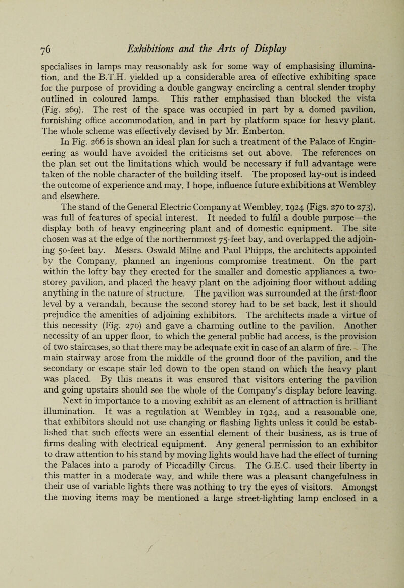 specialises in lamps may reasonably ask for some way of emphasising illumina¬ tion, and the B.T.H. yielded up a considerable area of effective exhibiting space for the purpose of providing a double gangway encircling a central slender trophy outlined in coloured lamps. This rather emphasised than blocked the vista (Fig. 269). The rest of the space was occupied in part by a domed pavilion, furnishing office accommodation, and in part by platform space for heavy plant. The whole scheme was effectively devised by Mr. Emberton. In Fig. 266 is shown an ideal plan for such a treatment of the Palace of Engin¬ eering as would have avoided the criticisms set out above. The references on the plan set out the limitations which would be necessary if full advantage were taken of the noble character of the building itself. The proposed lay-out is indeed the outcome of experience and may, I hope, influence future exhibitions at Wembley and elsewhere. The stand of the General Electric Company at Wembley, 1924 (Figs. 270 to 273), was full of features of special interest. It needed to fulfil a double purpose—the display both of heavy engineering plant and of domestic equipment. The site chosen was at the edge of the northernmost 75-feet bay, and overlapped the adjoin¬ ing 50-feet bay. Messrs. Oswald Milne and Paul Phipps, the architects appointed by the Company, planned an ingenious compromise treatment. On the part within the lofty bay they erected for the smaller and domestic appliances a two- storey pavilion, and placed the heavy plant on the adjoining floor without adding anything in the nature of structure. The pavilion was surrounded at the first-floor level by a verandah, because the second storey had to be set back, lest it should prejudice the amenities of adjoining exhibitors. The architects made a virtue of this necessity (Fig. 270) and gave a charming outline to the pavilion. Another necessity of an upper floor, to which the general public had access, is the provision of two staircases, so that there may be adequate exit in case of an alarm of fire. The main stairway arose from the middle of the ground floor of the pavilionf and the secondary or escape stair led down to the open stand on which the heavy plant was placed. By this means it was ensured that visitors entering the pavilion and going upstairs should see the whole of the Company’s display before leaving. Next in importance to a moving exhibit as an element of attraction is brilliant illumination. It was a regulation at Wembley in 1924, and a reasonable one, that exhibitors should not use changing or flashing lights unless it could be estab¬ lished that such effects were an essential element of their business, as is true of firms dealing with electrical equipment. Any general permission to an exhibitor to draw attention to his stand by moving lights would have had the effect of turning the Palaces into a parody of Piccadilly Circus. The G.E.C. used their liberty in this matter in a moderate way, and while there was a pleasant changefulness in their use of variable lights there was nothing to try the eyes of visitors. Amongst the moving items may be mentioned a large street-lighting lamp enclosed in a